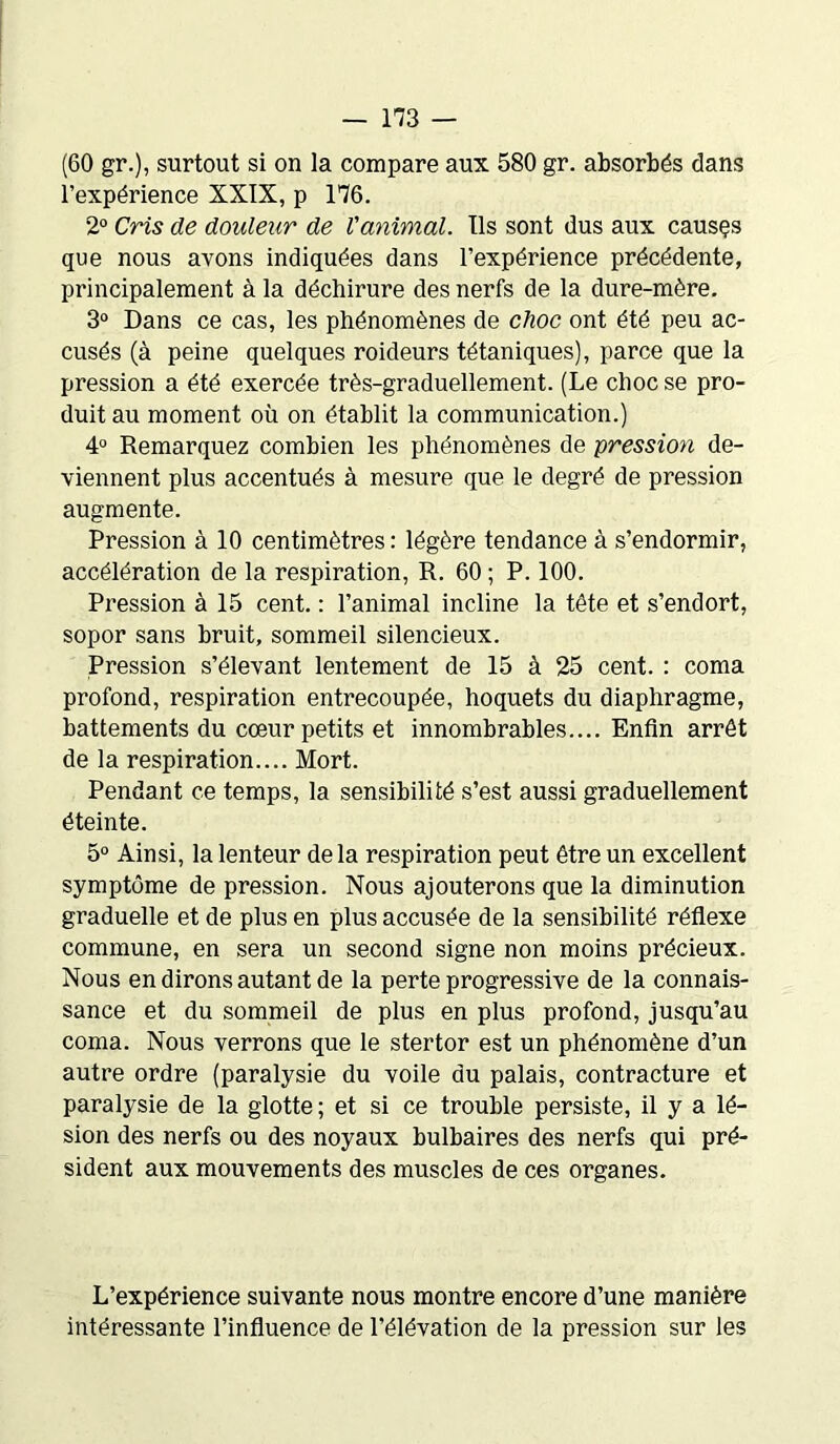 (60 gr.), surtout si on la compare aux 580 gr. absorbés dans l’expérience XXIX, p 176. 2° Cris de douleur de l'animal. Ils sont dus aux causçs que nous avons indiquées dans l’expérience précédente, principalement à la déchirure des nerfs de la dure-mère. 3° Dans ce cas, les phénomènes de choc ont été peu ac- cusés (à peine quelques roideurs tétaniques), parce que la pression a été exercée très-graduellement. (Le choc se pro- duit au moment où on établit la communication.) 4° Remarquez combien les phénomènes de pression de- viennent plus accentués à mesure que le degré de pression augmente. Pression à 10 centimètres : légère tendance à s’endormir, accélération de la respiration, R. 60 ; P. 100. Pression à 15 cent. : l’animal incline la tête et s’endort, sopor sans bruit, sommeil silencieux. Pression s’élevant lentement de 15 à 25 cent. : coma profond, respiration entrecoupée, hoquets du diaphragme, battements du cœur petits et innombrables.... Enfin arrêt de la respiration.... Mort. Pendant ce temps, la sensibilité s’est aussi graduellement éteinte. 5° Ainsi, la lenteur de la respiration peut être un excellent symptôme de pression. Nous ajouterons que la diminution graduelle et de plus en plus accusée de la sensibilité réflexe commune, en sera un second signe non moins précieux. Nous en dirons autant de la perte progressive de la connais- sance et du sommeil de plus en plus profond, jusqu’au coma. Nous verrons que le stertor est un phénomène d’un autre ordre (paralysie du voile du palais, contracture et paralysie de la glotte ; et si ce trouble persiste, il y a lé- sion des nerfs ou des noyaux bulbaires des nerfs qui pré- sident aux mouvements des muscles de ces organes. L’expérience suivante nous montre encore d’une manière intéressante l’influence de l’élévation de la pression sur les