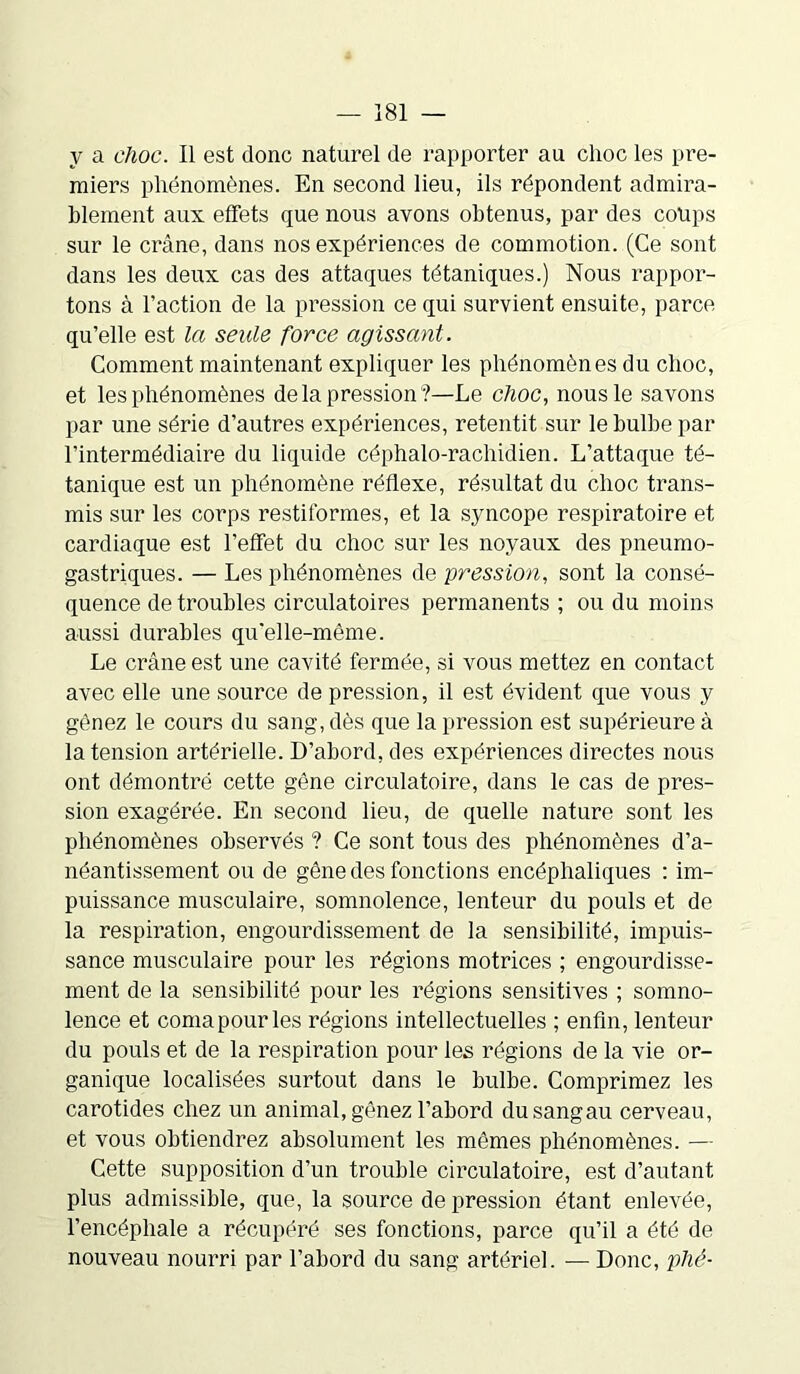 y a choc. Il est donc naturel de rapporter au choc les pre- miers phénomènes. En second lieu, ils répondent admira- blement aux effets que nous avons obtenus, par des coups sur le crâne, dans nos expériences de commotion. (Ce sont dans les deux cas des attaques tétaniques.) Nous rappor- tons à l’action de la pression ce qui survient ensuite, parce qu’elle est la seule force agissant. Comment maintenant expliquer les phénomènes du choc, et les phénomènes delà pression '?—Le choc, nous le savons par une série d’autres expériences, retentit sur le bulbe par l’intermédiaire du liquide céphalo-rachidien. L’attaque té- tanique est un phénomène réflexe, résultat du choc trans- mis sur les corps restiformes, et la syncope respiratoire et cardiaque est l’effet du choc sur les noyaux des pneumo- gastriques. — Les phénomènes de pression, sont la consé- quence de troubles circulatoires permanents ; ou du moins aussi durables qu’elle-même. Le crâne est une cavité fermée, si vous mettez en contact avec elle une source de pression, il est évident que vous y gênez le cours du sang, dès que la pression est supérieure à la tension artérielle. D’abord, des expériences directes nous ont démontré cette gêne circulatoire, dans le cas de pres- sion exagérée. En second lieu, de quelle nature sont les phénomènes observés ? Ce sont tous des phénomènes d’a- néantissement ou de gêne des fonctions encéphaliques : im- puissance musculaire, somnolence, lenteur du pouls et de la respiration, engourdissement de la sensibilité, impuis- sance musculaire pour les régions motrices ; engourdisse- ment de la sensibilité pour les régions sensitives ; somno- lence et coma pour les régions intellectuelles ; enfin, lenteur du pouls et de la respiration pour les régions de la vie or- ganique localisées surtout dans le bulbe. Comprimez les carotides chez un animal, gênez l’abord dusangau cerveau, et vous obtiendrez absolument les mêmes phénomènes. — Cette supposition d’un trouble circulatoire, est d’autant plus admissible, que, la source de pression étant enlevée, l’encéphale a récupéré ses fonctions, parce qu’il a été de nouveau nourri par l’abord du sang artériel. — Donc, plié-