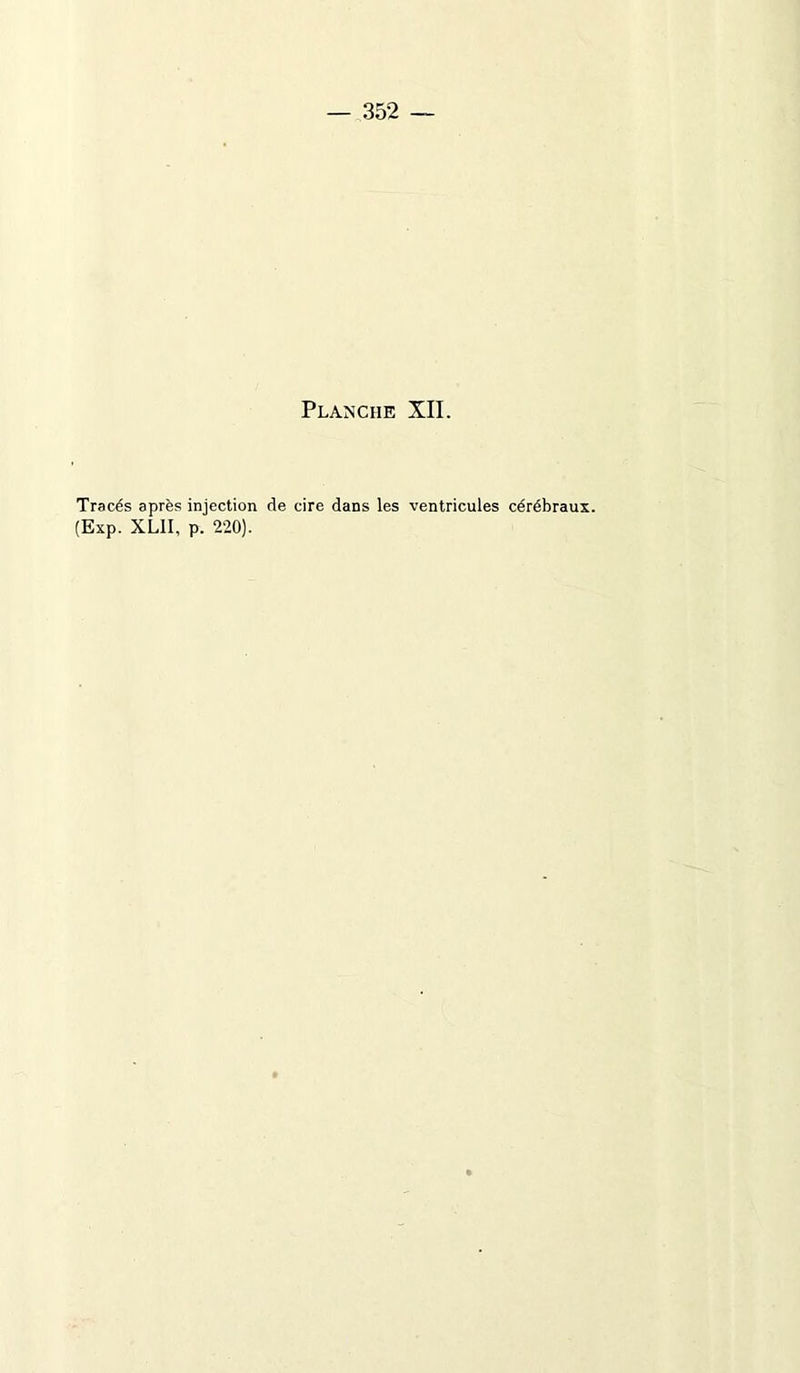 — 352 — Planche XII. Tracés après injection de cire dans les ventricules cérébraux. (Exp. XLII, p. 220).