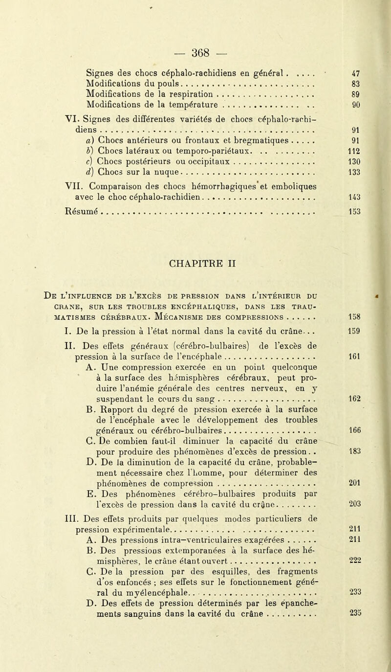 — 368 Signes des chocs céphalo-raehidiens en général 47 Modifications du pouls 83 Modifications de la respiration 89 Modifications de la température 90 VI. Signes des différentes variétés de chocs céphalo-rachi- diens 91 a) Chocs antérieurs ou frontaux et bregmatiques 91 b) Chocs latéraux ou temporo-pariétaux 112 c) Chocs postérieurs ou occipitaux 130 d) Chocs sur la nuque 133 VII. Comparaison des chocs hémorrhagiques et emboliques avec le choc céphalo-rachidien 143 Résumé 153 CHAPITRE II De l’influence de l’excès de pression dans l’intérieur du CRANE, SUR LES TROUBLES ENCÉPHALIQUES, DANS LES TRAU- MATISMES cérébraux. Mécanisme des compressions 158 I. De la pression à l’état normal dans la cavité du crâne-.. 159 II. Des effets généraux (cérébro-bulbaires) de l'excès de pression à la surface de l’encéphale 101 A. Une compression exercée en un point quelconque à la surface des hémisphères cérébraux, peut pro- duire l’anémie générale des centres nerveux, en y suspendant le cours du saDg 162 B. Rapport du degré de pression exercée à la surface de l’encéphale avec le développement des troubles généraux ou cérébro-bulbaires 166 C. De combien faut-il diminuer la capacité du crâne pour produire des phénomènes d’excès de pression . . 183 D. De la diminution de la capacité du crâne, probable- ment nécessaire chez l'homme, pour déterminer des phénomènes de compression 201 E. Des phénomènes cérébro-bulbaires produits par l'excès de pression dans la cavité du crâne 203 III. Des effets produits par quelques modes particuliers de pression expérimentale 211 A. Des pressions intra-ventriculaires exagérées 211 B. Des pressions extemporanées à la surface des hé- misphères, le crâne étant ouvert 222 C. De la pression par des esquilles, des fragments d’os enfoncés ; ses effets sur le fonctionnement géné- ral du myél encéphale 233 D. Des effets de pression déterminés par les épanche- ments sanguins dans la cavité du crâne 235