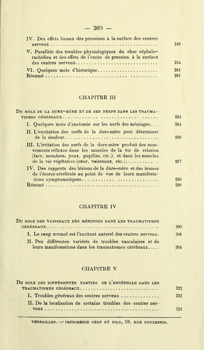 — 360 — IV. Des effets locaux des pressions à la surface des centres nerveux 249 V. Parallèle des troubles physiologiques du choc céphalo- rachidien et des effets de l’excès de pression à la surface des centres nerveux 254 VI. Quelques mots d’historique 261 Résumé 261 CHAPITRE III Du nOLE DE LA DURE-MÈRE ET DE SES NERFS DANS LES TRAUMA- TISMES CÉRÉBRAUX 264 I. Quelques mots d’anatomie sur les nerfs des méninges. . . 264 II. L 'excitation des nerfs de la dure-mère peut déterminer de la douleur 266 III. L’irritation des nerfs de la dure-mère produit des mou- vements réllexes dans les muscles de la vie de relation (face, membres, yeux, pupilles, etc.), et dans les muscles de la vie végétative (cœur, vaisseaux, etc.) . 267 IV. Des rapports des lésions de la dure-mère et des lésions de l’écorce cérébrale au point de vue de leurs manifesta- tions symptomatiques 280 Résumé 298 CHAPITRE IV Du ROLE DES VAISSEAUX DES MÉNINGES DANS LES TRAUMATISMES CÉRÉBRAUX 300 I. Le sang normal est l’excitant naturel des centres nerveux. 30t IL Des différentes variétés de troubles vasculaires et de leurs manifestations dans les traumatismes cérébraux.... 304 CHAPITRE V Du ROLE DES DIFFÉRENTES PARTIES DE l’ëNCÉPHALE DANS LES TRAUMATISMES CÉRÉBRAUX 322 I. Troubles généraux des centres nerveux 322 IL De la localisation de certains troubles des centres ner- veux 324 VERSAILLES. — IMPRIMERIE CERF ET FILS, 59, RUE DUPLESSIS.