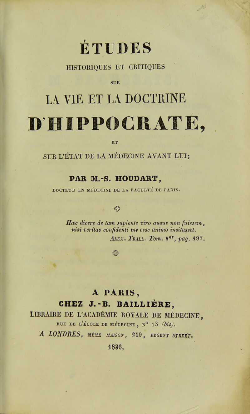 ÉTUDES HISTORIQUES ET CRITIQUES SUR LA VIE ET LA DOCTRINE DHIPPOCRATE, ET SUR L'ÉTAT DE LA MÉDECINE AVANT LUI; PAR M.-S. HOUDART, DOCTETJB EN MEDECINE DE LA FACULTE DE PARIS. Hœc dicere de tam sapiente viro ausus tion fuissem, nisi Veritas confidenti me esse animo insitasset. Alex. Trall. Tom. i, imcj. 197. A PARIS, CHEZ J.-B. BAILLIÉRE, LIBRAIRE DE L'ACADÉMIE ROYALE DE MÉDECINE, UrE DE l'école de MÉDECINE, N° l3 (bisj. A LONDRES, xéme maison, 219, récent strest, 1836.