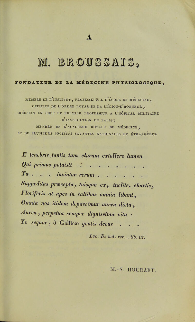 A FONDATEUR DE XA MÉDECINE PHTSIOXiOGIQUE, MEMBRE DE l'iNSTITUT , PROFESSEUR X l'eCOLE DE MEDECINE, OFFICIER DE l'oRDRE ROYAL DE LA LÉGIO]V-d'hONNEUR J MEDECIN EN CHEF ET PREMIER PROFESSEUR A l'hÔpITAL MILITAIRE d'instruction de. PARIS 5 MEMBRE DE l'aCADEMIE ROYALE DE MEDECINE, ET DE PLUSIEURS SOCIETES SAVANTES NATIONALES ET ETRANGERES. E tenebris tantîs tam claram exlollere lumen Qui primus potuisti '. ^« • • • invîntor rerum Suppeditas prœcepttty tuisque ex, inclite, chartis, Floriferis ut apes in saltihus omnia libant, Omnia nos ilidem depascimur aurea dicta, Aurea , perpétua semper dignissima vita : Te sequQt'y 6 Gallicae gentis decus . . ^ Luc. De nat. rcr. , lib. m. M.-S. HOUDART.