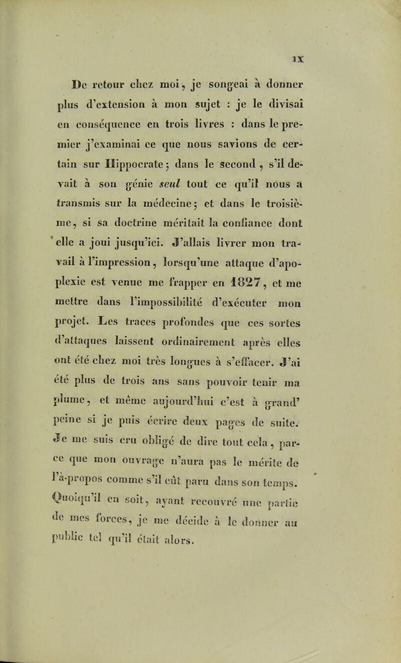 De rcteur clicz moi, je song-eai à donner plus d'extension à mon sujet : je le divisai en conséquence en trois livres : dans le pre- mier j'examinai ce que nous savions de cer- tain sur Hippocrate 5 dans le second , s'il de-^ vait à son génie seul tout ce qu'il nous à transmis sur la médecine; et dans le troisiè- me, si sa doctrine méritait la confiance dont 'elle a joui jusqu'ici. J'allais livrer mon tra- vail à l'impression, lorsqu'une attaque d'apo- plexie est venue me frapper en 1827, et me mettre dans l'impossibilité d'exécuter mon projet. Les traces profondes que ces sortes d'attaques laissent ordinairement après elles ont été cbez moi très longues à s'elTacer. J'ai été plus de trois ans sans pouvoir tenir ma plume, et même aujourd'îiui c'est à grand' peine si je puis écrire deux pages de suite. Je me suis cru obligé de dire tout cela, par- ce que mon ouvrage n'aura pas le mérite de l'à.propos comme s'il eût paru dans son tciaps. Quoiqu'il en soit, ayant recouvré une partie de mes forces, je me décide à le donner au public tel qu'il élait alors.