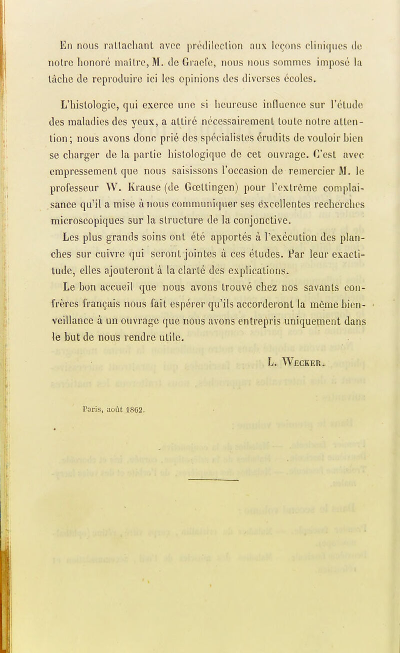 En nous rnllacliant avec prodilcclion aux leçons cliniques do noire honoré maître, M. do Graefo, nous nous sommes imposé la lâche de reproduire ici les opinions des diverses écoles. L'hislologic, qui exerce une si heureuse influence sur l'étude des maladies des veux, a attiré nécessairement toulc notre atlen- tion; nous avons donc prié des spécialisles érudits de vouloir hicn se charger de la partie histologique de cet ouvrage. C'est avec empressemenl que nous saisissons l'occasion de remercier M. le professeur W. Krause (de Gœllingen) pour l'exlrôme complai- sance qu'il a mise à nous communiquer ses excellentes recherches microscopiques sur la structure de la conjonctive. Les plus grands soins ont été apportés à l'exécution des plan- ches sur cuivre qui seront jointes à ces éludes. Par leur exacti- tude, elles ajouteront à la clarté des explications. Le bon accueil que nous avons trouvé chez nos savants con- frères français nous fait espérer qu'ils accorderont la même bien- veillance à un ouvrage que nous avons entrepris uniquement dans le but de nous rendre utile. L. Weckeu. Paris, août 1802.