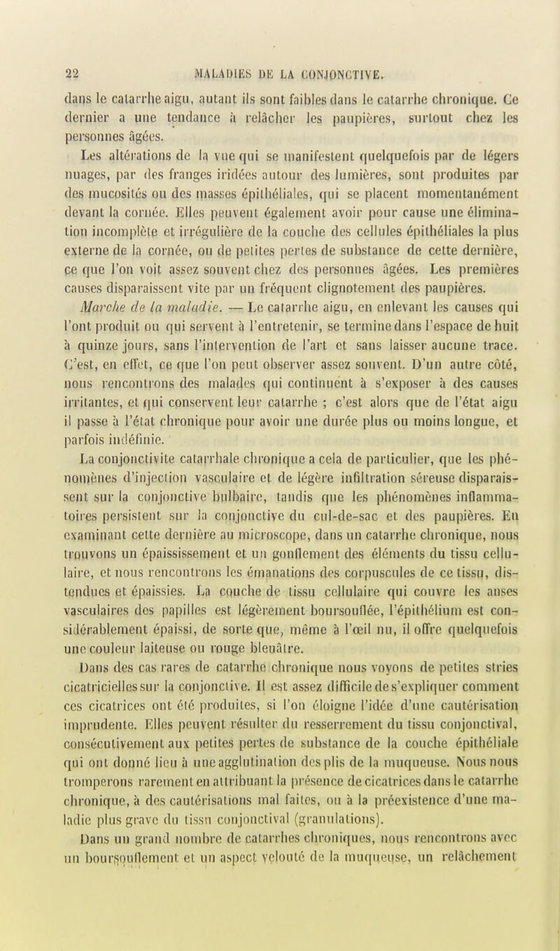 dans le catarrhe aigu, autant ils sont faibles dans le catarrhe chronique. Ce dernier a une tendance à relâcher les paupières, surtout chez les personnes âgées. Les altérations de la vue qui se manifestent quelquefois par de légers nuages, par des franges iridées autour des lumières, sont produites par des mucosités ou des masses épilhéliales, qui se placent momentanément devant la cornée. Elles peuvent également avoir pour cause une élimina- lion incomplète et irrégulière de la couche des cellules épithéliales la plus externe de la cornée, ou dq petites pertes de substance de cette dernière, pe que l'on voit as.sez souvent chez dos personnes âgées. Les premières causes disparaissent vite par un fréquent clignotement des paupières. Marche de la maladie. — Le catarrhe aigu, en enlevant les causes qui l'ont produit ou qui servent à l'entretenir, se termine dans l'espace de huit à quinze jours, sans l'intervention de l'art et sans laisser aucune trace. C'est, en effet, ce que l'on peut observer assez souvent. D'un autre côté, nous rencontrons des malades qui continuent à s'exposer à des causes irritantes, et qui conservent leur catarrhe ; c'est alors que de l'état aigu il passe à l'état chronique pour avoir une durée plus ou moins longue, et parfois indéfinie. La conjonctivite catarrhale chronique a cela de particulier, que les phé- nomènes d'injeclion vasculaire et de légère infiltration séreuse disparais- sent sur la conjonctive bulbaire, tandis que les phénomènes inflamma- toires persistent sur la conjonctive du cul-de-sac et des paupières. En examinant cette dernière au microscope, dans un catarrhe chronique, nous trouvons un épaississement et un gonflement des éléments du tissu cellu- laire, et nous rencontrons les émanations des corpuscules de ce tissu, dis- tendues et épaissies. La couche de tissu cellulaire qui couvre les anses vasculaires des papilles est légèrement boursouflée, l'épilhélium est con- sidérablement épaissi, de sorte c[ue, même à l'œil nu, il offre quelquefois une couleur laiteuse ou rouge bleuâtre. Dans des cas rares de catarrhe chronique nous voyons de petites stries cicatricielles sur la conjonctive. Il est assez difficile de s'expliquer comment ces cicatrices ont élé produites, si l'on éloigne l'idée d'une cautérisation imprudente. Elles peuvent résulter du resserrement du tissu conjonctival, consécutivement aux petites pertes de substance de la couche épithéliale qui ont donné lieu à une agglutination des plis de la muqueuse. Nous nous tromperons rarement en attribuant la présence de cicatrices dans le catarrhe chronique, à des cautérisations mal faites, ou à la préexistence d'une ma- ladie plus grave du lissn conjonctival (granulations). Dans un grand nombre de catarrhes chroniques, nous rencontrons avec un bourfiqullement et un aspect velouté de la muqqeqse, un relâchement