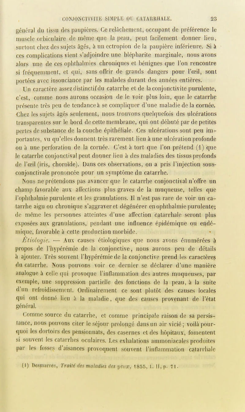 général du lissu des paupières. Ce rclàclicnieiU, occupant de préférence le muscle orbiculaire de même que la peau, peut (acilemenl donner lieu, surlonl chez des sujets âgés, à un cctropion de la paupière inférieure. Si à ces complications vient s'adjoindre une blépliarile marginale, nous avons alors une de ces ophthalmies chroniques et bénignes que l'on rencontre si fréquemment, et qui, sans offrir de grands dangers pour l'œil, sont portées avec insouciance par les malades durant des années entières. Un caractère assez distinclif du catarrhe et de la conjonctivite purulente, c'est, comme nous aurons occasion de le voir plus loin, que le catarrhe présente très peu de tendance à se compliquer d'une maladie de la cornée. Chez les sujets âgés seulement, nous trouvons quelquefois des ulcérations transparentes sur le bord de cette membrane, qui ont débuté par de petites pertes de substance de la couche épithéliale. Ces ulcérations sont peu im- portantes, vu qu'elles donnent très rarement lieu à une ulcération profonde ou à une perforation de la cornée. C'est à tort que l'on prétend (1) que le catarrhe conjonclival peut donner lieu à des maladies des tissus profonds de l'œil (iris, choroïde). Dans ces observations, on a pris l'injection sous- conjonctivale prononcée pour un symptôme du catarrhe. Nous ne prétendons pas avancer que le catarrhe conjonctival n'offre un champ favorable aux affections plus graves de la muqueuse, telles que l'ophlhalmie purulente et les granulations. Il n'est pas rare de voir un ca- tarrhe aigu ou chronique s'aggraver et dégénérer en ophthalmie purulente; de même les personnes atteintes d'une affection catarrhale seront plus exposées aux granulations, pendant une influence épidémique ou endé- mique, favorable à cette production morbide. Etiologie. ■— Aux causes étiologiques que nous avons énumérées à propos de l'hypérémie de la conjonctive, nous aurons peu de détails à ajouter. Très souvent l'hypérémie de la conjonctive prend les caractères du catarrhe. INous pouvons voir ce dernier se déclarer d'une manière analogue à celle qui provoque rindammaliou des autres muqueuses, par exemple, une suppression partielle des fonctions de la peau, à la suite d'un refroidissement. Ordinairement ce sont plutôt des causes locales qui ont donné lieu à la maladie, que des causes provenant de l'état général. Comme source du catarrhe, et comme principale raison de sa persis- tance, nous pouvons citer le séjour prolongé dans un air vicié; voilà pour- quoi les dortoirs des pensionnats, des casernes et des hôpitaux, fomentent si souvent les catarrhes oculaires. Les exhalations ammoniacales produites par les fosses d'aisances provoquent souvent l'inllammation catarrhale (I) Desmarres, Traité des maladies des yeux, 18S55, t. Il, p. 71.