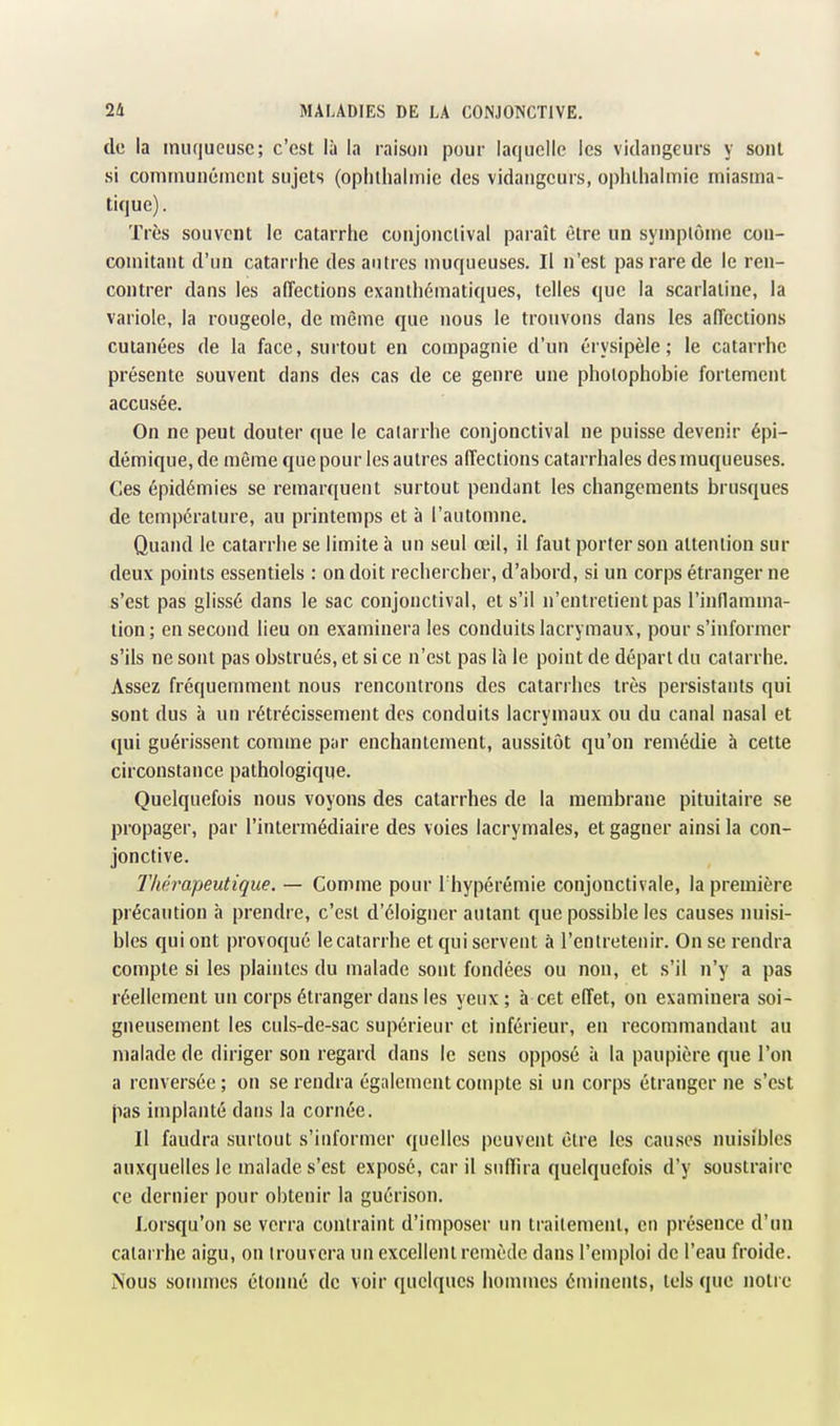 de la inuqueusc; c'est là la raison pour laquelle les vidangeurs y sont si couiniunénicnt sujets (opiiihalmie des vidangeurs, ophthalmie miasma- tique) . Très souvent le catarrhe coiijonclival paraît être un symplôme con- comitant d'un catarrhe des antres muqueuses. Il n'est pas rare de le ren- contrer dans les affections exanthématiques, telles que la scarlatine, la variole, la rougeole, de même que nous le trouvons dans les affections cutanées de la face, surtout en compagnie d'un érysipèle ; le catarrhe présente souvent dans des cas de ce genre une pholophobie fortement accusée. On ne peut douter que le calarrhe conjonctival ne puisse devenir épi- démique,de même que pour les autres affections catarrhales des muqueuses. Ces épidémies se remarquent surtout pendant les changements brusques de température, au printemps et à l'automne. Quand le catarrhe se limite à un seul œil, il faut porter son attention sur deux points essentiels : on doit rechercher, d'abord, si un corps étranger ne s'est pas glissé dans le sac conjonctival, et s'il n'entretient pas l'inflamma- tion; en second lieu on examinera les conduits lacrymaux, pour s'informer s'ils ne sont pas obstrués, et si ce n'est pas là le point de départ du catarrhe. Assez fréquenmient nous rencontrons des catari hes très persistants qui sont dus à un rétrécissement des conduits lacrymaux ou du canal nasal et qui guérissent comme par enchantement, aussitôt qu'on remédie à cette circonstance pathologique. Quelquefois nous voyons des catarrhes de la membrane pituitaire se propager, par l'intermédiaire des voies lacrymales, et gagner ainsi la con- jonctive. Thérapeutique. — Comme pour Thypérémie conjonctivale, la première précaution à prendre, c'est d'éloigner autant que possible les causes nuisi- bles qui ont provoqué le catarrhe et qui servent à l'entretenir. On se rendra compte si les plaintes du malade sont fondées ou non, et s'il n'y a pas réellement un corps étranger dans les yeux; à cet effet, on examinera soi- gneusement les culs-de-sac supérieur et inférieur, en recommandant au malade de diriger son regard dans le sens opposé à la paupière que l'on a renversée ; on se rendra également compte si un corps étranger ne s'est pas implanté dans la cornée. Il faudra surtout s'informer quelles peuvent être les causes nuisibles auxquelles le malade s'est exposé, car il suffira quelquefois d'y soustraire ce dernier pour obtenir la guérison. Lorsqu'on se verra contraint d'imposer un traitement, en présence d'un calarrhe aigu, on trouvera un excellent remède dans l'emploi de l'eau froide. Nous sommes étonné de voir quelques hommes éminents, tels que notre