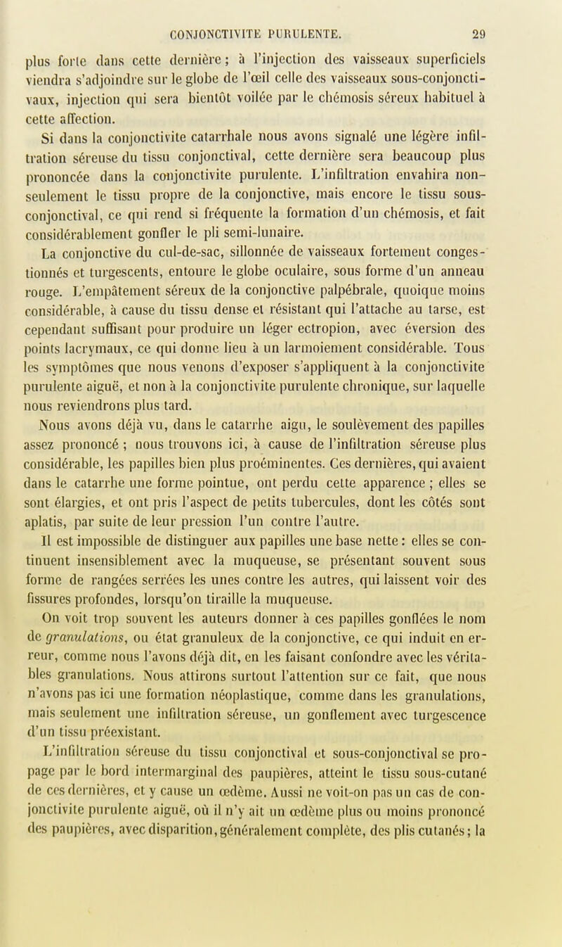 plus forte dans cette dernière ; à l'injcclion des vaisseaux superficiels viendra s'adjoindre sur le globe de l'œil celle des vaisseaux sous-conjoncti- vaux, injection qui sera bientôt voilée par le chémosis séreux habituel à cette affection. Si dans la conjonctivite catarrhale nous avons signalé une légère infil- tration séreuse du tissu conjonctival, cette dernière sera beaucoup plus prononcée dans la conjonctivite purulente. L'infiltration envahira non- seulement le tissu propre de la conjonctive, mais encore le tissu sous- conjonctival, ce qui rend si fréquente la formation d'un chémosis, et fait considérablement gonfler le pli semi-lunaire. La conjonctive du cul-de-sac, sillonnée de vaisseaux fortement conges- tionnés et turgescents, entoure le globe oculaire, sous forme d'un anneau rouge. L'empâtement séreux de la conjonctive palpébrale, quoique moins considérable, à cause du tissu dense et résistant qui l'attache au tarse, est cependant suffisant pour produire un léger ectropion, avec éversion des points lacrymaux, ce qui donne lieu à un larmoiement considérable. Tous les symptômes que nous venons d'exposer s'appliquent à la conjonctivite purulente aiguë, et non à la conjonctivite purulente chronique, sur laquelle nous reviendrons plus tard. Nous avons déjà vu, dans le catarrhe aigu, le soulèvement des papilles assez prononcé ; nous trouvons ici, à cause de l'infiltration séreuse plus considérable, les papilles bien plus proéminentes. Ces dernières, qui avaient dans le catarrhe une forme pointue, ont perdu celte apparence ; elles se sont élargies, et ont pris l'aspect de petits tubercules, dont les côtés sont aplatis, par suite de leur pression l'un contre l'autre. Il est impossible de distinguer aux papilles une base nette : elles se con- tinuent insensiblement avec la muqueuse, se présentant souvent sous forme de rangées serrées les unes contre les autres, qui laissent voir des fissures profondes, lorsqu'on tiraille la muqueuse. On voit trop souvent les auteurs donner à ces papilles gonflées le nom de granulations, ou état granuleux de la conjonctive, ce qui induit en er- reur, comme nous l'avons déjà dit, en les faisant confondre avec les vérita- bles granulations. Nous attirons surtout l'attention sur ce fait, que nous n'avons pas ici une formation néoplastique, comme dans les granulations, mais seulement une infiltration séreuse, un gonflement avec turgescence d'un tissu préexistant. L'infiltration séreuse du tissu conjonctival et sous-conjonctival se pro- page par le bord intermarginal des paupières, atteint le tissu sous-cutané de ces dernières, et y cause un œdème. Aussi ne voit-on pas un cas de con- jonctivite purulente aiguë, où il n'y ait un œdème plus ou moins prononcé des paupières, avec disparition, généralement complète, des plis cutanés; la