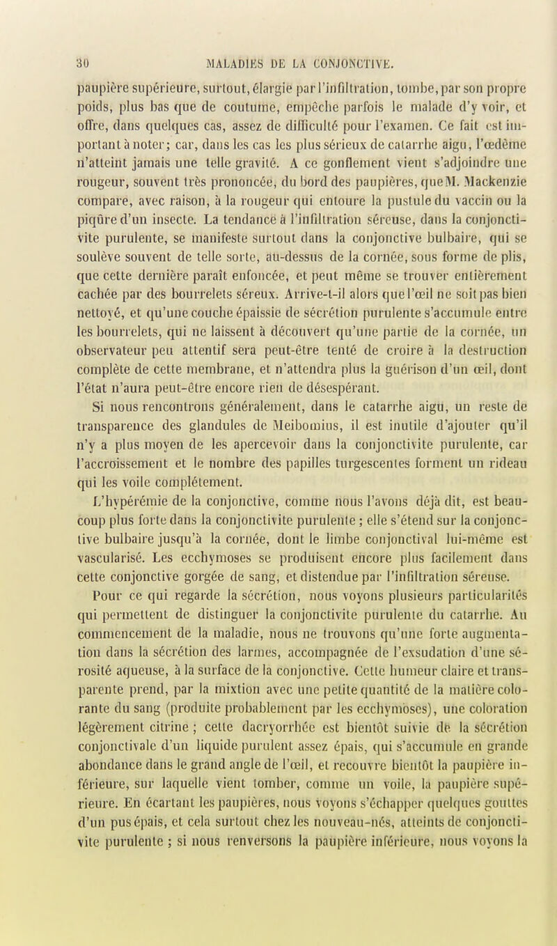 paupière supérieure, surtout, élargie par l'iiifiitralion, loiniie, par son propre poids, plus bas que de coutume, empêclie parfois le malade d'y voir, et offre, dans quelques cas, assez de dillicullé pour l'examen. Ce fait est iiii- portanl à noter; car, dans les cas les plus sérieux de catarrhe aigu, l'œdème n'atteint jamais une telle gravité. A ce gonflement vient s'adjoindre une rougeur, souvent très prononcée, du bord des paupières, que M. Mackenzie compare, avec raison, à la rougeur qui entoure la pustule du vaccin ou la piqûre d'un insecte. La tendance à l'infiltration séreuse, dans la conjoncti- vite purulente, se manifeste surtout dans la conjonctive bulbaire, qui se soulève souvent de telle sorte, au-dessus de la cornée, sous forme de plis, que cette dernière paraît enfoncée, et peut même se trouver entièrement cachée par des bourrelets séreux. Arrive-t-il alors que l'œil ne soit pas bien nettoyé, et qu'une couche épaissie de sécrétion purulente s'accumule entre les bourrelets, qui ne laissent à découvert qu'une partie de la cornée, un observateur peu attentif sera peut-être tenté de croire à la destruction complète de cette membrane, et n'attendra plus la guérison d'un œil, dont l'état n'aura peut-être encore rien de désespérant. Si nous rencontrons généralement, dans le catarrhe aigu, un reste de transparence des glandules de Meibomius, il est inutile d'ajouter qu'il n'y a plus moyen de les apercevoir dans la conjonctivite purulente, car l'accroissement et le nombre des papilles turgescentes forment un rideau qui les voile complètement. L'hypérémie de la conjonctive, comme nous l'avons déjà dit, est beau- coup plus forte dans la conjonctivite purulente ; elle s'étend sur la conjonc- tive bulbaire jusqu'à la cornée, dont le limbe conjouctival lui-même est vascularisé. Les ecchymoses se produisent encore plus facilement dans cette conjonctive gorgée de sang, et distendue par l'infiltration séreuse. Pour ce qui regarde la sécrétion, nous voyons plusieurs particularités qui permettent de distinguer la conjonctivite purulente du catarrhe. Au commencement de la maladie, nous ne trouvons qu'une forte augmenta- tion dans la sécrétion des larmes, accompagnée de l'exsudation d'une sé- rosité aqueuse, à la surface de la conjonctive. Celle humeur claire et trans- parente prend, par la mixtion avec une petite quantité de la matière colo- rante du sang (produite probablement par les ecchymoses), une coloiation légèrement cilrine ; celle dacryorrhée est bientôt suivie dt^ la sécrétion conjonctivalc d'un liquide purulent assez épais, qui s'accumule en grande abondance dans le grand angle de l'œil, et recouvre bientôt la paupière in- férieure, sur laquelle vient tomber, comme un voile, la paupière su|)é- rieure. En écartant les paupières, nous voyons s'échapper quelques gouttes d'un pus épais, et cela surtout chez les nouveau-nés, atteints de conjoncti- vite purulente ; si nous renversons la paupière inférieure, nous voyons la