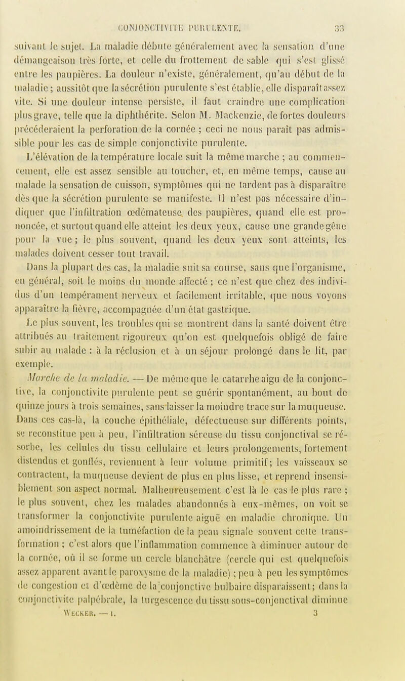 .siiivaiil le siijel. La maladie tlôbiile gcMiôralctiicnl avec la scnsnlioii d'une (léiiiaiigcaisoii très forte, et celle du frottement de sable qui s'esl glissé entre les paupières. La douleur n'existe, généralement, qu'au début de la maladie; aussitôt (|nc la sécrétion purulente s'esl établie, elle disparaît assez, vile. Si une douleur intense persiste, il faut craindre une complication plus grave, telle que la diphiliéritc. Selon 31. ftlackcnzie, de fortes douleui s précéderaient la perforation do la cornée ; ceci ne nous paraît pas admis- sible pour les cas de simple conjonctivilc purulente. L'élévation de la température locale suit la même marche ; au commen- rement, elle est assez sensible au toucher, et, en même temps, cause au malade la sensation de cuisson, symptôujes qui ne lardent pas à disparaître dès que la sécrétion purulente se manifeste. Il n'est pas nécessaire d'in- diquer que l'infiltration œdémateuse des paupières, quand elle est pro- noncée, et surtout quand elle atteint les deux yeux, cause une grande gène pour la vue; le plus souvent, quand les deux yeux sont atteints, les malades doivenl cesser tout travail. Dans la plupart dos cas, la maladie suit sa course, sans que l'organisnie, en général, soit le moins du monde alTeclé ; ce n'est que chez des indivi- dus d'un tempérament nerveux el facilement irritable, ([ue nous voyons apparaître la fièvre, accompagnée d'un étal gastrique. Le plus souvent, les troubles <]ui se monlrent dans la santé doivenl être attribués au iraitemenl rigoureux qu'on est quelquefois obligé de faire subir au malade : à la réclusion et à un séjour prolongé dans le lit, par exemple. Morclie de la maladie. — De n)èmeque le catarrlieaigu de la conjonc- tive, la conjonctivite purulente peut se guérir spontanément, au bout de (piinzc jours à trois semaines, sans laisser la moindre trace sur la muqueuse. Dans ces cas-là, la couche épilliéliale, défectueuse sur différents points, se reconstitue peu à peu, l'inliltration séreuse du tissu conjonclival se ré- sorbe, les cellules du tissu cellulaire et leurs prolongements, fortement distendus et gonilés, reviennent à leur volume primitif; les vaisseaux se contractent, la muqueuse devient de plus en plus lisse, et reprend insensi- blement son aspect normal. Malheureusement c'est là le cas le plus rare ; le plus souvent, chez les malades abandonnés à eux-mêmes, on voit se transformer la conjonctivite purulente aiguë en maladie chronique, lin amoindrissement de la tuméfaction de la peau signale souvent cette li'ans- formation ; c'est alors (pie rinflaunnalion commence à diminuer autour de la cornée, où il se forme un cercle bianchàlre (cercle qui est <|uelqncfois assez apparent avant le paroxysme de la maladie) ;peu à peu les symptômes (le congestion et d'cedèmc de la ■conjonctive bulbaire disparaissent; dans la conjonclivite palpébrale, la turgescence du tissu sous-conjonctival diminue VVtCKEU. — 1. 3