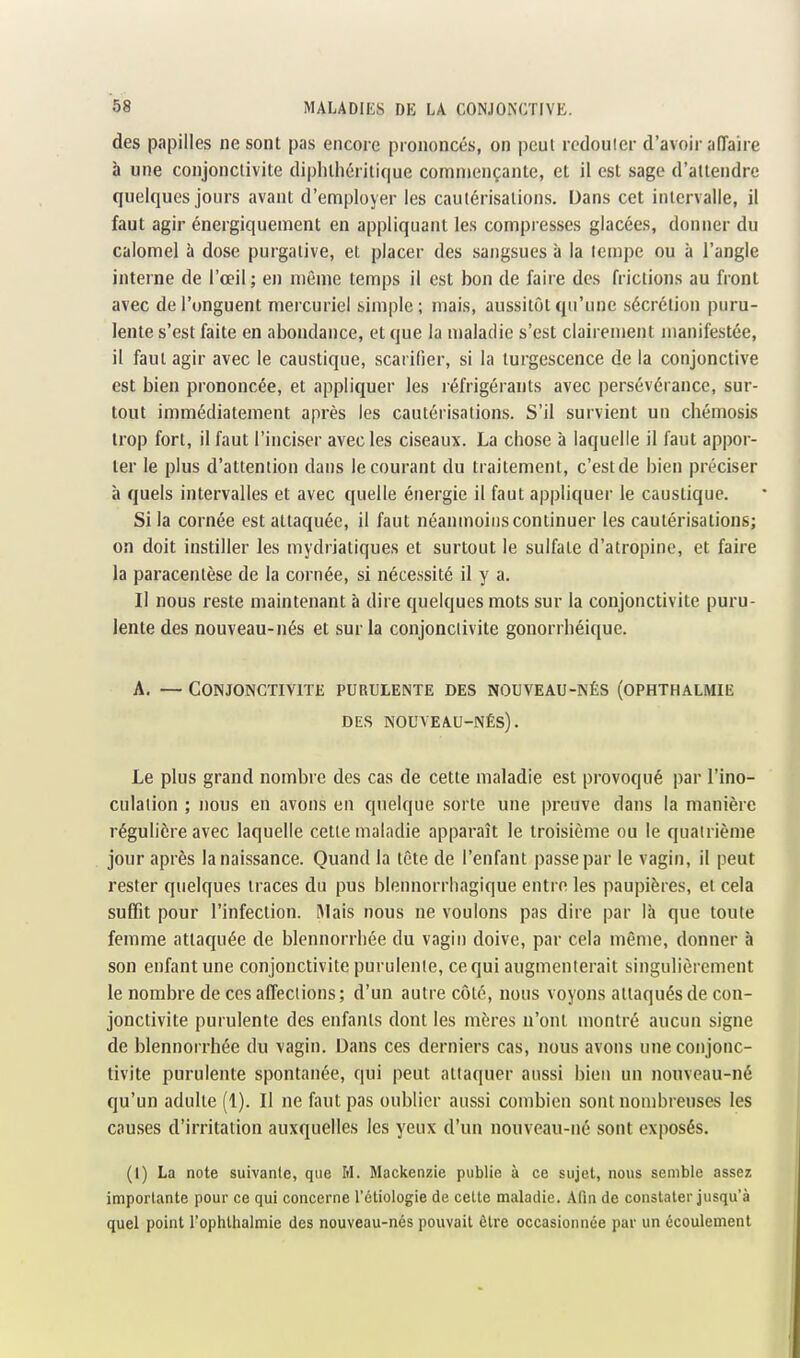 des papilles ne sont pas encore prononcés, on peut rcdoulcr d'avoir affaire à une conjonctivite dipluhérilique commençante, et il est sage d'attendre quelques jours avant d'employer les cautérisations. Dans cet intervalle, il faut agir énergiquement en appliquant les compresses glacées, donner du calomel à dose purgative, et placer des sangsues à la tempe ou à l'angle interne de l'œil; en même temps il est bon de faire dos frictions au front avec de l'onguent mercuriel simple ; mais, aussitôt qu'une sécrétion puru- lente s'est faite en abondance, et que la maladie s'est clairement manifestée, il faut agir avec le caustique, scarifier, si la turgescence de la conjonctive est bien prononcée, et appliquer les réfrigérants avec persévérance, sur- tout immédiatement après les cautérisations. S'il survient un chémosis trop fort, il faut l'inciser avec les ciseaux. La chose à laquelle il faut appor- ter le plus d'attention dans le courant du traitement, c'est de bien préciser à quels intervalles et avec quelle énergie il faut appliquer le caustique. Si la cornée est attaquée, il faut néanmoins continuer les cautérisations; on doit instiller les mydrialiques et surtout le sulfate d'atropine, et faire la paracentèse de la cornée, si nécessité il y a. Il nous reste maintenant à dire quelques mots sur la conjonctivite puru- lente des nouveau-nés et sur la conjonctivite gonorrhéique. A. — Conjonctivite purulente des nouveau-nés (ophthalmie DES nouveau-Nés). Le plus grand nombre des cas de cette maladie est provoqué par l'ino- culation ; nous en avons en quelque sorte une preuve dans la manière régulière avec laquelle cette maladie apparaît le troisième ou le quatrième jour après la naissance. Quand la tête de l'enfant passe par le vagin, il peut rester quelques traces du pus blennorrhagique entre les paupières, et cela suffit pour l'infection. Mais nous ne voulons pas dire par là que toute femme attaquée de blennorrbée du vagin doive, par cela même, donner à son enfant une conjonctivite purulente, ce qui augmenterait singulièrement le nombre de ces affections; d'un autre côté, nous voyons attaqués de con- jonctivite purulente des enfants dont les mères n'ont montré aucun signe de blennorrbée du vagin. Dans ces derniers cas, nous avons une conjonc- tivite purulente spontanée, qui peut attaquer aussi bien un nouveau-né qu'un adulte (1). Il ne faut pas oublier aussi combien sont nombreuses les causes d'irritation auxquelles les yeux d'un nouveau-né sont exposés. (1) La note suivante, que M. Mackenzie publie à ce sujet, nous semble assez importante pour ce qui concerne l'ctiologie de cette maladie. Afin de constater jusqu'à quel point l'ophlhalniie des nouveau-nés pouvait être occasionnée par un écoulement