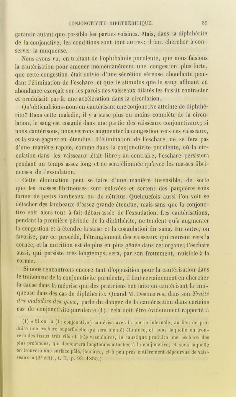 garaïuir autant que possible les parties voisines. Mais, dans la diplilliérite de la conjonctive, les conditions sont tout autres; il faut chercher à con- server la muqueuse. Nous avons vu, en traitant de l'ophilialmie purulente, que nous faisions la cautérisation pour amener niomentanénicnt une congestion plus forte, que celte congestion était suivie d'une sécrétion séreuse abondante peu - dant l'élimination de l'eschare, et que le stimulus que le sang allluant en abondance exerçait sur les parois des vaisseaux dilatés les faisait contracter et produisait par là une accélération dans la circulation. Qu'obtiendrions-uousen cautérisant une conjonctive atteinte de diphthé- rite? Dans cette maladie, il y a stase plus ou moins complète do la circu- lation, le sang est coagulé dans une partie des vaisseaux conjonclivaux ; si nous cautérisons, nous verrons augmenter la congestion vers ces vaisseaux, et la stase gagner en étendue. L'élimination de l'eschare ne se fera pas d'une manière rapide, comme dans la conjonctivite purulente, où la cir- culation dans les vaisseaux .était libre ; au contraire, l'eschare persistera pendant un temps assez long et ne sera éliminée qu'avec les masses fibri- neuses de l'exsudation. Cette élimination peut se faire d'une manière insensible, de sorte que les masses fibrineuses sont enlevées et sortent des paupières sous forme de petiis lambeaux ou de détritus. Quelquefois aussi l'on voit se détacher des lambeaux d'assez grande étendue, mais sans que la conjonc- tive soit alors tout à fait débarrassée de l'exsudation. Les cautérisations, pendant la première période de la diphlliérite, ne tendent qu'à augmenter la congestion et à étendre la stase et la coagulation du sang. En outre, ou favorise, par ce procédé, l'étranglement des vaisseaux qui courent vers la cornée, et la nutrition est de plus en plus gênée dans cet organe; l'eschare aussi, qui persiste très longtemps, sera, par son frottement, nuisible à la cornée. Si nous rencontrons encore tant d'opposition pour la cautérisation dans le traitement de la conjonctivite purulente, il faut certainement en chercher la cause dans la méprise que des praticiens ont faite en cautérisant la mu- queuse dans des cas de diphlliérite. Quand M. Desmarres, dans sou Trailé drs maladies des yeux, parle du danger de la cautérisation dans certains cas de conjonctivite purulente (1), cela doit èlre évidemment rapporté à (I) «Si on la (la conjonctive) cautérise avec la pierre infernale, au lieu de pro- duire une eicliare superficielle qui sera bientôt éliminée, el sous Kniuello on trou- vera des tissus très vifs et très vasculairo?, le caustique produira une oschare des plus profondes, qui demeurera longtemps allacliéc à la conjonclive, et sous laquelle on trouvera une surface pâle, jaunâtre, et à peu près entièrement dépourvue de vais- seaux. » (2« édit., t. Il, p. 93,1S55.)