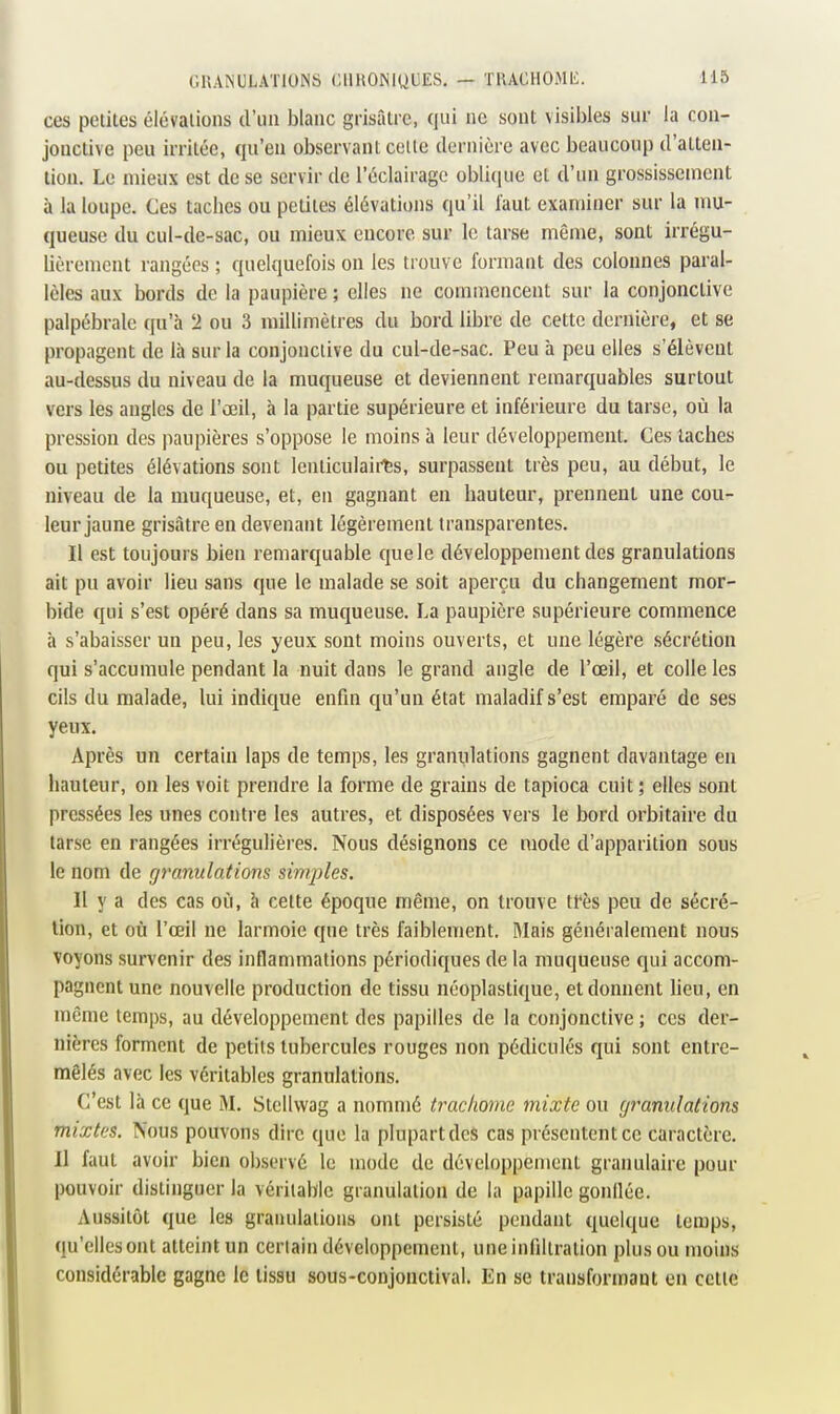 ces petites élévations d'un blanc grisâtre, qui ne sont visibles sur la con- jonctive peu irritée, qu'en observant celle dernière avec beaucoup d'atten- tion. Le mieux est de se servir de l'éclairage oblicpie et d'un grossissement à la loupe. Ces taches ou petites élévations qu'il faut examiner sur la mu- queuse du cul-de-sac, ou mieux encore sur le tarse même, sont irrégu- lièrement rangées ; quelquefois on les trouve formant des colonnes paral- lèles aux bords de la paupière ; elles ne commencent sur la conjonctive palpébrale qu'à !2 ou 3 millimètres du bord libre de cette dernière, et se propagent de là sur la conjonctive du cul-de-sac. Peu à peu elles s'élèvent au-dessus du niveau de la muqueuse et deviennent remarquables surtout vers les angles de l'œil, à la partie supérieure et inférieure du tarse, où la pression des paupières s'oppose le moins à leur développement. Ces lâches ou petites élévations sont lenticulaii^s, surpassent très peu, au début, le niveau de la muqueuse, et, en gagnant en hauteur, prennent une cou- leur jaune grisâtre en devenant légèrement transparentes. Il est toujours bien remarquable que le développement des granulations ait pu avoir lieu sans que le malade se soit aperçu du changement mor- bide qui s'est opéré dans sa muqueuse. La paupière supérieure commence à s'abaisser un peu, les yeux sont moins ouverts, et une légère sécrétion qui s'accumule pendant la nuit dans le grand angle de l'œil, et colle les cils du malade, lui indique enfin qu'un état maladif s'est emparé de ses yeux. Après un certain laps de temps, les graniilations gagnent davantage en hauteur, on les voit prendre la forme de grains de tapioca cuit; elles sont pressées les unes contre les autres, et disposées vers le bord orbitaire du tarse en rangées irrégulières. Nous désignons ce mode d'apparition sous le nom de granulations simples. Il y a des cas où, à cette époque même, on trouve tfès peu de sécré- tion, et où l'œil ne larmoie que très faiblement. Mais généralement nous voyons survenir des inflammations périodiques de la muqueuse qui accom- pagnent une nouvelle production de tissu néoplastique, et donnent lieu, en même temps, au développement des papilles de la conjonctive ; ces der- nières forment de petits tubercules rouges non pédicules qui sont entre- mêlés avec les véritables granulations. C'est là ce que M. Stellwag a nommé trachome mixte ou granulations mixtes. Nous pouvons dire que la plupart des cas présentent ce caractère. Il faut avoir bien observé le mode de développement granulaire pour pouvoir distinguer la véritable granulation de la papille gonllée. Aussitôt que les granulations ont persisté pendant quelque temps, qu'elles ont atteint un certain développement, une infiltration plus ou moins considérable gagne le tissu sous-conjonctival. En se transformant en cette