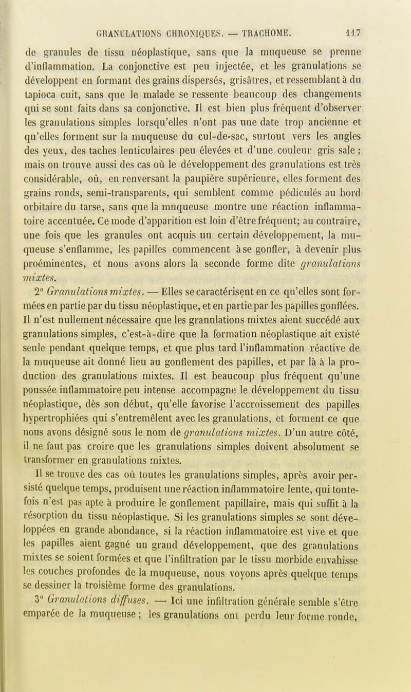 (le granules de tissu néoplastique, sans que la muqueuse se prenne d'inllammation. La conjonctive est peu injectée, et les granulations se développent en formant des grains dispersés, grisâtres, et ressemblant à du tapioca cuit, sans que le malade se ressente beaucoup des changements qui se sont faits dans sa conjonctive. Il est bien plus fréquent d'observer les granulations simples lorsqu'elles n'ont pas une date trop ancienne et qu'elles forment sur la muqueuse du cul-de-sac, surtout vers les angles des yeux, des taches lenticulaires peu élevées et d'une couleur gris sale ; mais on trouve aussi des cas où le développement des granulations est très considérable, où, en renversant la paupière supérieure, elles forment des grains ronds, semi-transparents, qui semblent comme pédiculés au bord orbitaire du tarse, sans que la nuiqueuse montre une réaction inflamma- toire accentuée. Ce mode d'apparition est loin d'être fréquent; au contraire, une fois que les granules ont acquis un certain développement, la mu- queuse s'enflamme, les papilles commencent à se gonfler, à devenir plus proéminentes, et nous avons alors la seconde forme dite granulations mixtes. 1° Granulations mixtes. —Elles se caractérisent en ce qu'elles sont for- mées en partie par du tissu néoplasiique, et en partie par les papilles gonflées. Il n'est nullement nécessaire que les granulations mixtes aient succédé aux granulations simples, c'est-à-dire que la formation néoplastique ait existé seule pendant quelque temps, et que plus tard l'inflammation réactive de la muqueuse ait donné lieu au gonflement des papilles, et par là à la pro- duction des granulations mixtes. Il est beaucoup plus fréquent qu'une poussée inflammatoire peu intense accompagne le développement du tissu néoplastique, dès son début, qu'elle favorise l'accroissement des papilles hypertrophiées qui s'entremêlent avec les granulations, et forment ce que nous avons désigné sous le nom de granulations mixtes. D'un autre côté, il ne faut pas croire que les granulations simples doivent absolument se transformer en granulations mixtes. Il se trouve des cas où toutes les granulations simples, après avoir per- sisté quelque temps, produisent une réaction inflammatoire lente, qui toute- fois n'est pas apte à produire le gonflement papillaire, mais qui suffit à la ré.sorpliou du tissu néoplastique. Si les granulations simples se sont déve- loppées en grande abondance, si la réaction inflammatoire est vive et que les papilles aient gagné un grand développement, que des granulations mixtes se soient formées et que l'infiltration par le tissu morbide envahisse les couches profondes de la muqueuse, nous voyons après quelque temps se dessiner la troisième forme des granulations. 3» Granulations diffuses. — Ici une infiltration générale semble s'être emparée de la muqueuse ; les granulations ont perdu leur forme ronde,
