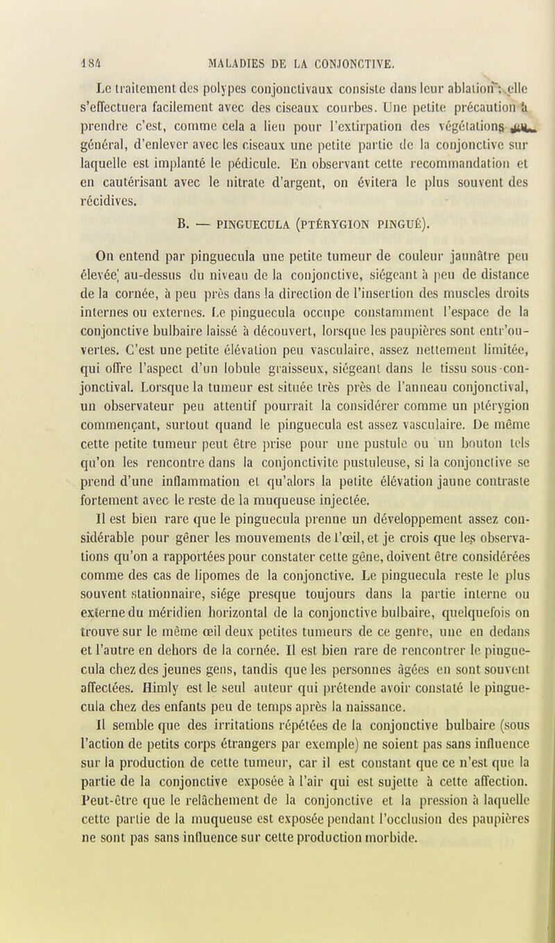 Le irailement des polypes conjonclivaux consiste dans leur ablaiion'^uelle s'eiïectuera facilement avec des ciseaux courbes. Une petite précaution îi prendre c'est, comme cela a lieu pour l'extirpation des végétations juc^ général, d'enlever avec les ciseaux une petite partie de la conjonctive sur laquelle est implanté le pédicule. En observant cette recommandation et en cautérisant avec le nitrate d'argent, on évitera le plus souvent des récidives. B. — PINGUECULA (PTÉRYGION PINGUÉ). On entend par pinguecula une petite tumeur de couleur jaunâtre peu élevéej au-dessus du niveau de la conjonctive, siégeant à peu de distance de la cornée, à peu près dans la direction de l'insertion des muscles droits internes ou externes. Le pinguecula occupe constamment l'espace de la conjonctive bulbaire laissé à découvert, lorsque les paupières sont entr'ou- vertes. C'est une petite élévation peu vasculaire, assez nettement limitée, qui offre l'aspect d'un lobule graisseux, siégeant dans le tissu sous-con- jonctival. Lorsque la tumeur est située très près de l'anneau conjonctival, un observateur peu attentif pourrait la considérer comme un ptérygion commençant, surtout quand le pinguecula est assez vasculaire. De même cette petite tumeur peut être prise pour une pustule ou un bouton tels qu'on les rencontre dans la conjonctivite pustuleuse, si la conjonctive se prend d'une inflammation et qu'alors la petite élévation jaune contraste fortement avec le reste de la muqueuse injectée. Il est bien rare que le pinguecula prenne un développement assez con- sidérable pour gêner les mouvements de l'œil, et je crois que les observa- tions qu'on a rapportées pour constater cette gène, doivent être considérées comme des cas de lipomes de la conjonctive. Le pinguecula reste le plus souvent stationnaire, siège presque toujours dans la partie interne ou ex;lerne du méridien horizontal de la conjonctive bulbaire, quelquefois on trouve sur le même œil deux petites tumeurs de ce génie, une en dedans et l'autre en dehors de la cornée. Il est bien rare de rencontrer le pingue- cula chez des jeunes gens, tandis que les personnes âgées en sont souvent affectées. Himly est le seul auteur qui prétende avoir constaté le pingue- cula chez des enfants peu de temps après la naissance. Il semble que des irritations répétées de la conjonctive bulbaire (sous l'action de petits corps étrangers par exemple) ne soient pas sans influence sur la production de cette tumeur, car il est constant que ce n'est que la partie de la conjonctive exposée à l'air qui est sujette à cette affection. Peut-être que le relâchement de la conjonctive et la pression à laquelle cette partie de la muqueuse est exposée pendant l'occlusion des paupières ne sont pas sans influence sur cette production morbide.