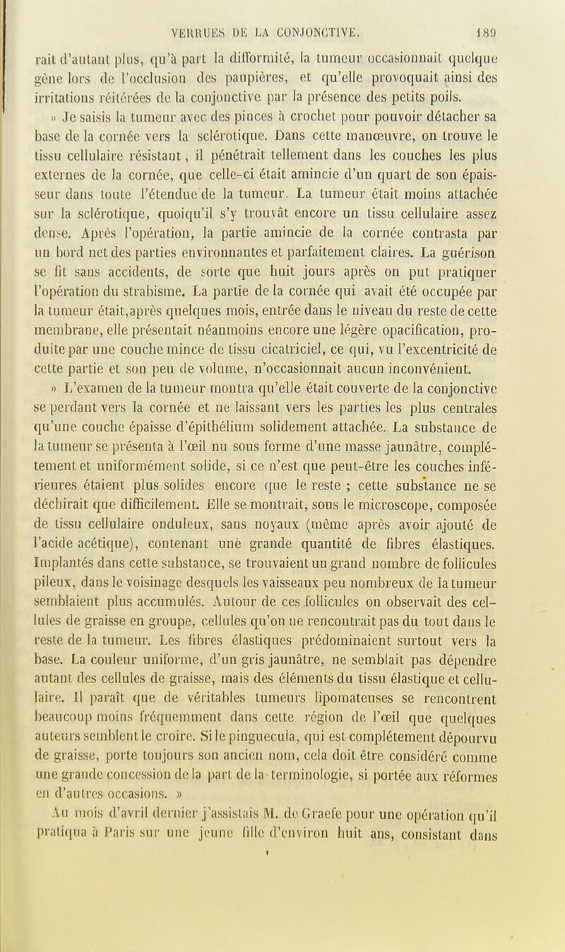 rail d'autant plus, qu'à part la dilTorniité, la tumeur occasionnait quoique gène lors de l'occlusion des paupières, et qu'elle provoquait ainsi des irritations réitérées de la conjonctive par la présence des petits poils. » Je saisis la tumeur avec des pinces à crochet pour pouvoir détacher sa base de la cornée vers la sclérotique. Dans cette manœuvre, on trouve le tissu cellulaire résistant, il pénétrait tellement dans les couches les plus externes de la cornée, que celle-ci était amincie d'un quart de son épais- seur dans toute l'étendue de la tumeur. La tumeur était moins attachée sur la sclérotique, quoiqu'il s'y trouvât encore un tissu cellulaire assez dense. Après l'opération, la partie amincie de la cornée contrasta par un bord net des parties environnantes et parfaitement claires. La guérison se fit sans accidents, de sorte que huit jours après on put pratiquer l'opération du strabisme. La partie de la cornée qui avait été occupée par la tumeur était,après quelques mois, entrée dans le niveau du reste de cette membrane, elle présentait néanmoins encore une légère opaciQcation, pro- duite par une couche mince de tissu cicatriciel, ce qui, vu l'excentricité de celte partie et son peu de volume, n'occasionnait aucun inconvénient. » L'examen de la tumeur montra qu'elle était couverte de la conjonctive se perdant vers la cornée et ne laissant vers les parties les plus centrales qu'une couche épaisse d'épilhélium solidement attachée. La substance de la tumeur se présenta à l'œil nu sous forme d'une masse jaunâtre, complè- tement et uniformément solide, si ce n'est que peut-être les couches infé- rieures étaient plus solides encore ({ue le reste ; cette substance ne se déchirait que difficilement. Elle se montrait, sous le microscope, composée de lissu cellulaire onduleux, sans noyaux (même après avoir ajouté de l'acide acétique), contenant une grande quantité de fibres élastiques. Implantés dans cette substance, se trouvaient un grand nombre de follicules pileux, dans le voisinage desquels les vaisseaux peu nombreux de la tumeur semblaient plus accumulés. Autour de ces follicules on observait des cel- lules de graisse en groupe, cellules qu'on ne rencontrait pas du tout dans le reste de la tumeur. Les fibres élastiques prédominaient surtout vers la base. La couleur uniforme, d'un gris jaunâtre, ne semblait pas dépendre autant des cellules de graisse, mais des éléments du tissu élastique et cellu- laire. Il paraît que de véritables tumeurs lipomateuses se rencontrent beaucoup moins fréquemment dans cette région de l'œil que quelques auteurs semblent le croire. Sile pinguecula, qui est complètement dépourvu de graisse, porte toujours son ancien nom, cela doit être considéré comme une grande concession de la part de la terminologie, si portée aux réformes en d'autres occasions. » Au mois d'avril dernier j'assistais M. deGraefc pour une opération qu'il pratiqua à Paris sur une jeune fille d'envii-on huit ans, consistant dans