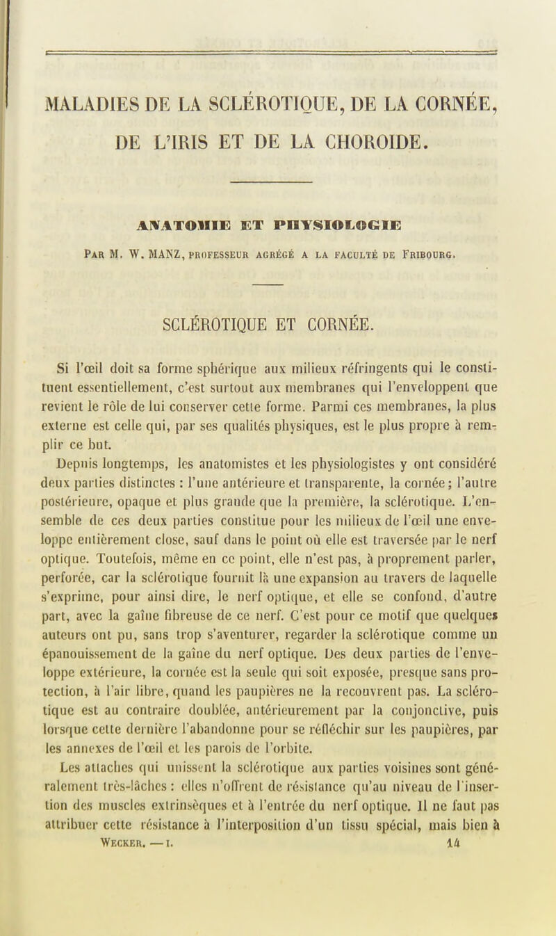 DE L'IRIS ET DE LA CHOROÏDE. AIVATOIIIH ET PHYISIOLOGIE Par m. W. MANZ, professeur agrégé a la faculté de Fribourg. SCLÉROTIQUE ET CORNÉE. Si l'œil doit sa forme sphérique aux milieux réfringents qui le consli- tuenl essentiellement, c'est surtout aux membranes qui l'enveloppent que revient le rôle de lui conserver cetle forme. Parmi ces membranes, la plus externe est celle qui, par ses qualités physiques, est le plus propre à rem- plir ce but. Depuis longtemps, les anatomistes et les physiologistes y ont considéré deux parties distinctes : l'une antérieure et transparente, la cornée; l'autre postérieure, opaque et plus grande que la première, la sclérotique. L'en- semble de ces deux parties constitue pour les milieux de rœil une enve- loppe entièrement close, sauf dans le point où elle est traversée par le nerf optique. Toutefois, même en ce point, elle n'est pas, à proprement parler, perforée, car la sclérotique fournit là une expansion au travers de laquelle s'exprime, pour ainsi dire, le nerf optique, et elle se confond, d'autre part, avec la gaîne fibreuse de ce nerf. C'est pour ce motif que quelques auteurs ont pu, sans trop s'aventurer, regarder la sclérotique comme un épanouissement de la gaîne du nerf optique. Des deux parties de l'enve- loppe extérieure, la cornée est la seule qui soit exposée, presque sans pro- tection, à l'air libre, quand les paupières ne la recouvrent pas. La scléro- tique est au contraire doublée, antérieurement par la conjonctive, puis lorsque cette dernière l'abandonne pour se réfléchir sur les paupières, par les annexes de l'œil et les parois de l'orbite. Les attaches qui unissent la sclérotique aux parties voisines sont géné- raleiTient très-lâches : elles n'oiïrent de résistance qu'au niveau de l'inser- tion des muscles extrinsèques et à l'entrée du nerf optique. Il ne faut pas attribuer cette résistance h l'interposition d'un tissu spécial, mais bien à Wecker.—I. 14