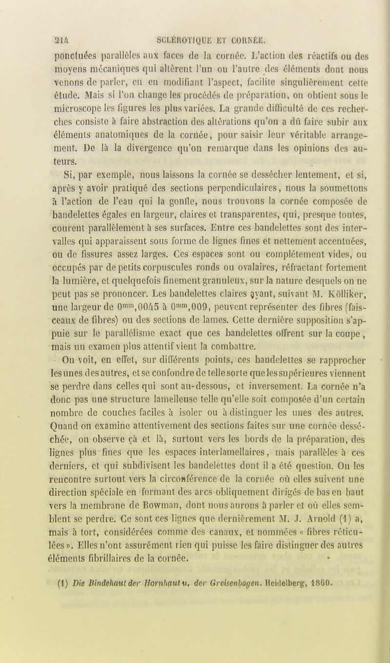 ponctuées parallèles aux faces de la cornée. L'action des réactifs ou des moyens mécaniques qui altèrent l'un ou l'autre des éléments dont nous venons de parler, en en modifiant l'aspect, facilite singulièrement cette étude. Mais si l'on change les procédés de préparation, on obtient sous le microscope les figures les plus variées. La grande dilïiculté de ces recher- ches consiste à faire abstraction des altérations qu'on a dû faire subir aux éléments anatomiqucs de la cornée, pour saisir leur véritable arrange- ment. De là la divergence qu'on remarque dans les opinions des au- teurs. Si, par exemple, nous laissons la cornée se dessécher lentement, et si, après y avoir pratiqué des sections perpendiculaires, nous la soumettons à l'action de l'eau qui la gonfle, nous trouvons la cornée composée de bandelettes égales en largeur, claires et transparentes, qui, presque toutes, courent parallèlement à ses surfaces. Entre ces bandelettes sont des inter- valles qui apparaissent sous forme de hgnes fines et nettement accentuées, ou de fissures assez larges. Ces espaces sont ou complètement vides, ou occupés par de petits corpuscules ronds ou ovalaires, réfractant fortement la lumière, et quelquefois finement granuleux, sur la nature desquels on ne peut pas se prononcer. Les bandelettes claires Qyant, suivant M. Kôlliker, une largeur de Qi^nsOOZiS à 0nn,009, peuvent représenter des fibres (fais- ceaux de fibres) ou des sections de lames. Cette dernière supposition s'ap- puie sur le parallélisme exact que ces bandelettes offrent sur la coupe, mais un examen plus attentif vient la combattre. On voit, en effet, sur difl'érents points, ces bandelettes se rapprocher les unes des autres, et se confondre de telle sorte que les supérieures viennent se perdre dans celles qui sont au-dessous, et inversement. La cornée n'a donc pas une structure lamelleusc telle qu'elle soit composée d'un certain nombre de couches faciles à isoler ou à distinguer les unes des autres. Quand on examine attentivement des sections faites sur une cornée dessé- chée, on observe çà et là, surtout vers les bords de la préparation, des lignes plus fines que les espaces interlamellaires, mais parallèle!- à ces derniers, et qui subdivisent les bandelettes dont il a été question. On les rencontre surtout vers la circoHférence de la cornée où elles suivent une direction spéciale en formant des arcs obliquement dirigés de bas en haut vers la membrane de Bowman, dont nous aurons à parler et où elles sem- blent se perdre. Ce sont ces lignes que dernièrement M. ,1. Arnold (1) a, mais à tort, considérées comme des canaux, et nommées « fibres réticu- lées». Elles n'ont assurément rien qui puisse les faire distinguer des autres éléments fibrillaires de la cornée. (1) Die Dindehaut der Hornhaulu, der Greisenhogen. Heidelberg, 18G0.