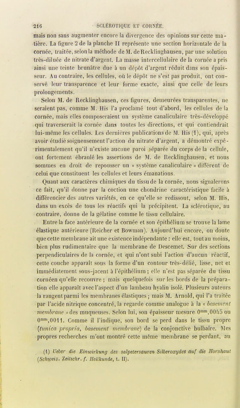 mais non sans augmenter encore la divergence des opinions sur celte ma- tière. La figure 2 de la planche II représente une section horizontale de la cornée, traitée, selon la méthode de M. deRecklinghausen, par une solution très-diluée de nitrate d'argent. La masse intercellulaire delà cornée a pris ainsi une teinte brunâtre due à un dépôt d'argent réduit dans son épais- seur. Au contraire, les cellules, où le dépôt ne s'est pas produit, ont con- servé leur transparence et leur forme exacte, ainsi que celle de leurs prolongements. Selon M. de Recklingliausen, ces figures, demeurées transparentes, ne seraient pas, comme M. His l'a proclamé tout d'abord, les cellules de la cornée, mais elles composeraient un système canaliculaire très-développé qui traverserait la cornée dans toutes les directions, et qui contiendrait lui-même les cellules. Les dernières publications de M. His (1), qui, après avoir étudié soigneusement l'action du nitrate d'argent, a démontré expé- rimentalement qu'il n'existe aucune paroi séparée du corps de la cellule, ont fortement ébranlé les assertions de M. de Recklinghausen, et nous sommes en droit de repousser un « système canaliculaire » dilîérent de celui que constituent les cellules et leurs émanations. Quant aux caractères chimiques du tissu de la cornée, nous signalerons ce fait, qu'il donne par la coction une chondrine caractéristique facile à différencier des autres variétés, en ce qu'elle se redissout, selon M. His, dans un excès de tous les réactifs qui la précipitent. La sclérotique, au contraire, donne de la gélatine comme le tissu cellulaire. Entre la face antérieure de la cornée et son épithélium se trouve la lame élastique antérieure (Reicher et Bowman). Aujourd'hui encore, on doute que cette membrane ait une existence indépendante : elle est, tout au moins, bien plus rudimentaire que la membrane de Descemet. Sur des sections perpendiculaires de la cornée, et qui n'ont subi l'action d'aucun réactif, cette couche apparaît sous la forme d'un contour très-délié, lisse, net et immédiatement sous-jacent à l'épithélium; elle n'est pas séparée du tissu cornéen qu'elle recouvre ; mais quelquefois sur les bords de la prépara- tion elle apparaît avec l'aspect d'un lambeau hyalin isolé. Plusieurs auteurs la rangent parmi les membranes élastiques; mais M. Arnold, qui l'a traitée par l'acide nitrique concentré, la regarde comme analogue à la « hasemcnt membrane «des muqueuses. Selon lui, son épaisseur mesure 0'',00/i5 ou Omm^OOH. Comme il l'indique, son bord se perd dans le tissu propre [tunica propria, hasement membrane) de la conjonctive bulbaire. Mes propres recherches m'ont montré cette même membrane se perdant, au (1) Ueher die Eimvirlcung des salpetersauren SUberoxydes auf die Hornhaut (Sc/iipet?. 'Uitschr. f. Ileilkunde, t. II).