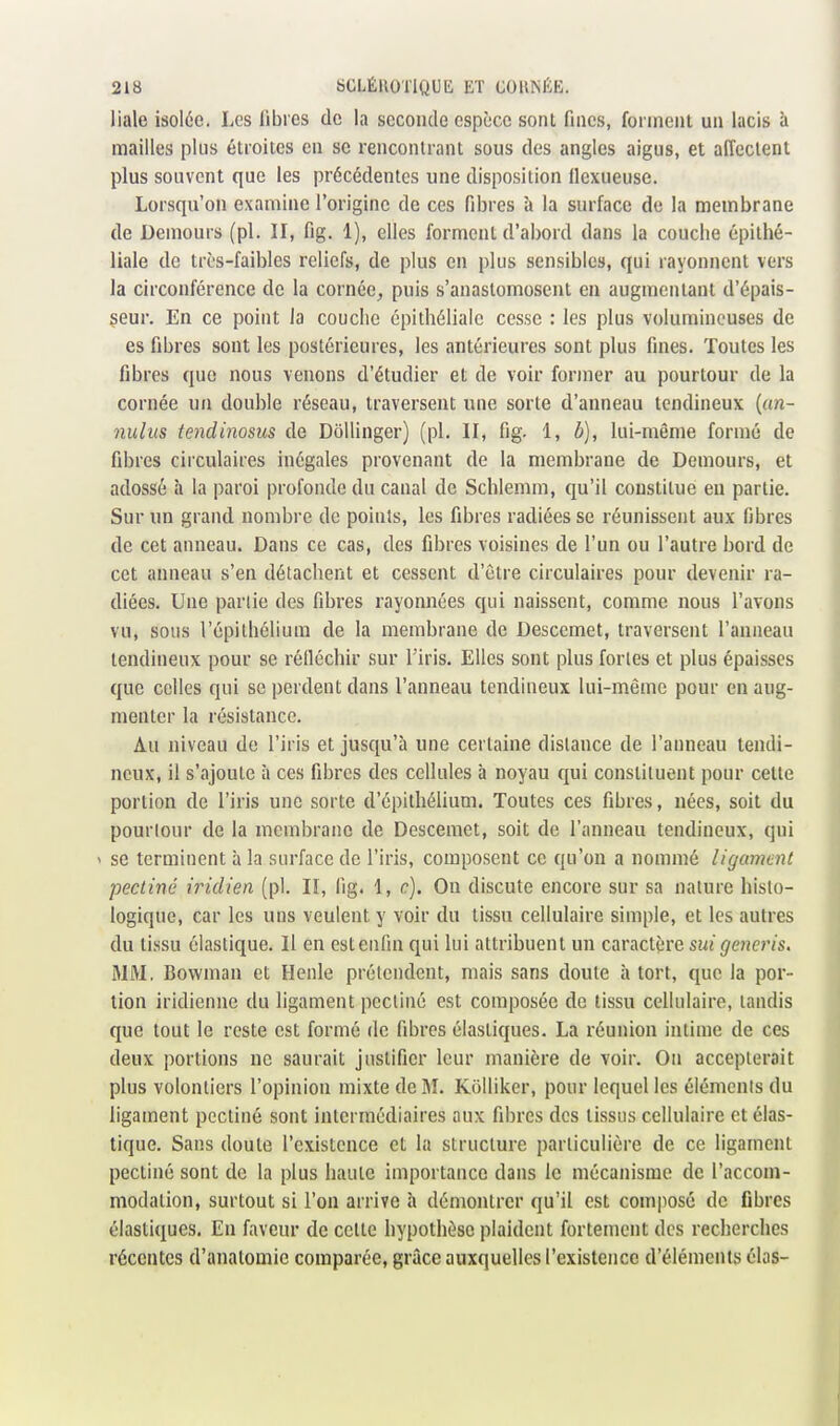 liale isolée. Les fibres de la seconde espèce sont fines, forment un lacis à mailles plus étroites en se rencontrant sous des angles aigus, et affectent plus souvent que les précédentes une disposition fiexueusc. Lorsqu'on examine l'origine de ces fibres à la surface de la membrane de Demours (pl. II, fig. 1), elles forment d'abord dans la couche épithé- liale de très-faibles reliefs, de plus en plus sensibles, qui rayonnent vers la circonférence de la cornée, puis s'anastomosent en augmentant d'épais- seur. En ce point la couche épithéliale cesse : les plus volumineuses de es fibres sont les postérieures, les antérieures sont plus fines. Toutes les fibres que nous venons d'étudier et de voir former au pourtour de la cornée un double réseau, traversent une sorte d'anneau tendineux («n- nuius tendinosus de Dôllinger) (pl. II, fig. 1, b), lui-même formé de fibres circulaires inégales provenant de la membrane de Demours, et adossé à la paroi profonde du canal de Schlemm, qu'il constitue en partie. Sur un grand nombre de points, les fibres radiées se réunissent aux fibres de cet anneau. Dans ce cas, des fibres voisines de l'un ou l'autre bord de cet anneau s'en détachent et cessent d'être circulaires pour devenir ra- diées. Une partie des fibres rayonnées qui naissent, comme nous l'avons vu, sous l'cpilhélium de la membrane de Descemet, traversent l'anneau tendineux pour se réiléchir sur l'iris. Elles sont plus fortes et plus épaisses que celles qui se perdent dans l'anneau tendineux lui-même pour en aug- menter la résistance. Au niveau de l'iris et jusqu'à une certaine distance de l'anneau tendi- neux, il s'ajoute à ces fibres des cellules à noyau qui constituent pour celle portion de l'iris une sorte d'épithélium. Toutes ces fibres, nées, soit du pourtour de la membrane de Descemet, soit de l'anneau tendineux, qui ' se terminent à la surface de l'iris, composent ce qu'on a nommé ligament pectine iridien (pl. II, fig. 1, c). On discute encore sur sa nature histo- logique, car les uns veulent y voir du tissu cellulaire simple, et les autres du tissu élastique. Il en estenfin qui lui attribuent un caractère j/ener/s. MM. Bowman et Henle prétendent, mais sans doute à tort, que la por- tion iridienne du ligament pectine est composée de lissu cellulaire, tandis que tout le reste est formé de fibres élastiques. La réunion intime de ces deux portions ne saurait justifier leur manière de voir. On accepterait plus volontiers l'opinion mixte de M. Kôlliker, pour lequel les élémcnls du ligament pectine sont intermédiaires aux fibres des tissus cellulaire et élas- tique. Sans doute l'existence et la structure particulière de ce ligament pectine sont de la plus haute importance dans le mécanisme de l'accom- modation, surtout si l'on arrive à démontrer qu'il est composé de fibres élastiques. En faveur de celle hypothèse plaident fortement des recherches récentes d'analomie comparée, grâce auxquelles l'existence d'éléments élas-