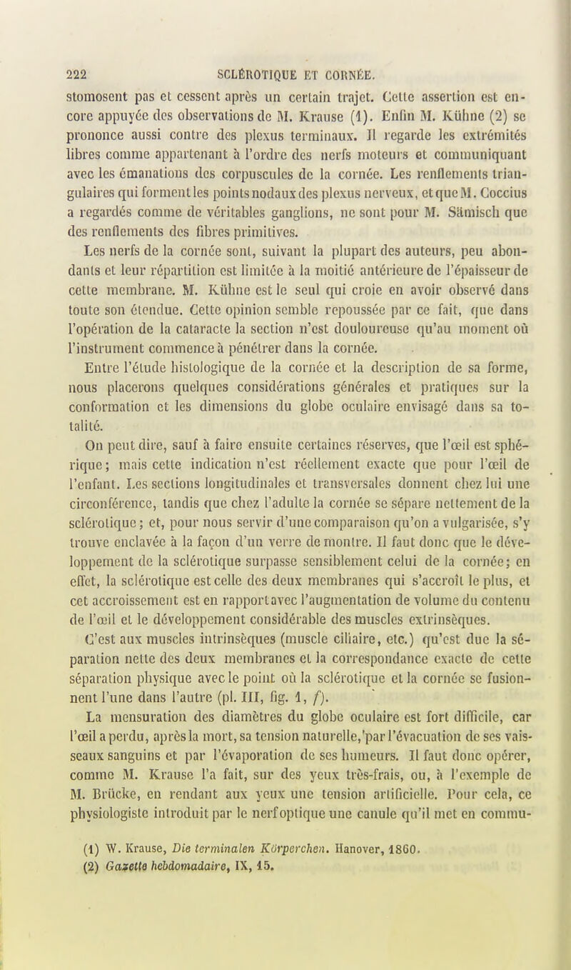 stomosent pas et cessent après un certain trajet. Celte assertion est en- core appuyée des observations de M. Krause (1). Enfin M. Kiiline (2) se prononce aussi contre des plexus terminaux. Il regarde les extrémités libres comme appartenant à l'ordre des nerfs moteurs et communiquant avec les émanations des corpuscules de la cornée. Les renflements trian- gulaires qui formentles pointsnodauxdes plexus nerveux, etqucM. Coccius a regardés comme de véritables ganglions, ne sont pour M. Sâmisch que des rendements des fibres primitives. Les nerfs de la cornée sont, suivant la plupart des auteurs, peu abon- dants et leur répartition est limitée à la moitié antérieure de l'épaisseur de cette membrane. M. Kûhne est le seul qui croie en avoir observé dans toute son étendue. Cette opinion semble repoussée par ce fait, que dans l'opération de la cataracte la section n'est douloureuse qu'au moment oii l'instrument commence à pénétrer dans la cornée. Entre l'élude hislologique de la cornée et la description de sa forme, nous placerons quelques considérations générales et pratiques sur la conformation et les dimensions du globe oculaire envisagé dans sa to- talité. On peut dire, sauf à faire ensuite certaines réserves, que l'œil est sphé- rique ; mais cette indication n'est réellement exacte que pour l'œil de l'enfant. Les sections longitudinales et transversales donnent chez lui une circonférence, tandis que chez l'adulte la cornée se sépare nettement de la sclérotique; et, pour nous servir d'une comparaison qu'on a vulgarisée, s'y trouve enclavée à la façon d'un verre de montre. Il faut donc que le déve- loppement de la sclérotique surpasse sensiblement celui de la cornée; en effet, la sclérotique est celle des deux membranes qui s'accroît le plus, et cet accroissement est en rapport avec l'augmentation de volume du contenu de l'œil et le développement considérable des muscles extrinsèques. C'est aux muscles intrinsèques (muscle ciliaire, etc.) qu'est due la sé- paration nette des deux membranes et la correspondance exacte de celte séparation physique avec le point où la sclérotique et la cornée se fusion- nent l'une dans l'autre (pl. JII, fig. 1, /). La mensuration des diamètres du globe oculaire est fort difficile, car l'œil a perdu, après la mort, sa tension naturelle,'par l'évacuation de ses vais- seaux sanguins et par l'évaporalion de ses humeurs. Il faut donc opérer, comme M. Krause l'a fait, sur des yeux très-frais, ou, à l'exemple de M. Briicke, en rendant aux yeux une tension artificielle. Pour cela, ce physiologiste introduit par le nerf optique une canule qu'il met en commu- (1) W. Krause, Die terminalen Korperchen. Hanover, 1860. (2) Galette hebdomadaire, IX, 15.