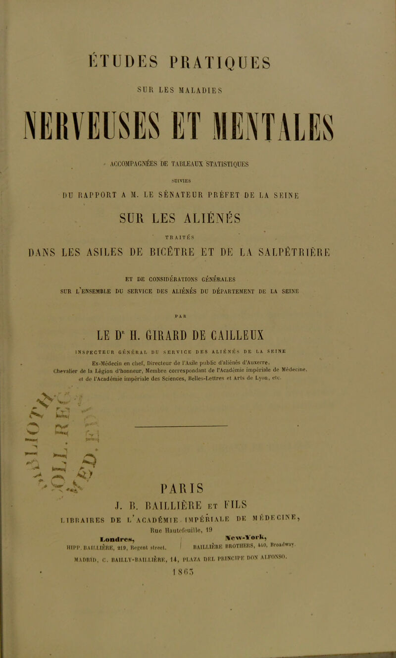 SUR LES MALADIES • ACCOMPAGNÉES DE TABLEAUX STATISTIQUES •SUIVIES DU RAPPORT A M. LE SÉNATEUR PRÉFET DE LA SEINE « SUR LES ALIÉNÉS TRAITÉS DANS LES ASILES DE BICÊTRE ET DE LA SALPÊTRIÈRE ET DE CONSIDÉRATIONS GÉNÉRALES SUR l’ensemble DU SERVICE DES ALIÉNÉS DU DÉPARTEMENT DE LA SEINE PAR LE D H. GIRARD DE CA1LLEÜX INSPECTEUR GÉNÉRAL DU SERVICE DES ALIÉNÉS DE LA SEINE Ex-Médecin en chef, Directeur de l’Asile public d'aliénés d’Auxerre, Chevalier de la Légion d’honneur, Membre correspondant de l’Académie impériale de Médecine, el de l’Académie impériale des Sciences, Belles-Lettres et Arls de Lyon, etc. K -'-V w } * > P ' K PARIS J. R. BAILLIÈRE et FILS LIBRAIRES DE ^ACADÉMIE IMPÉRIALE DE MEDECINE, Rue Hautefeuille, 19 Tondre*, HIPP. BAILLIÈRE, ïlO, Rngent slrect. Ü'ew-Vork, BAILLIÈRE BROTHERS, *V0, Broadway. MADRID, C. BAILLY-BAILLIÈRE, 14, PLAZA DEL PRINCIPE DON ALFONSO. sr.5