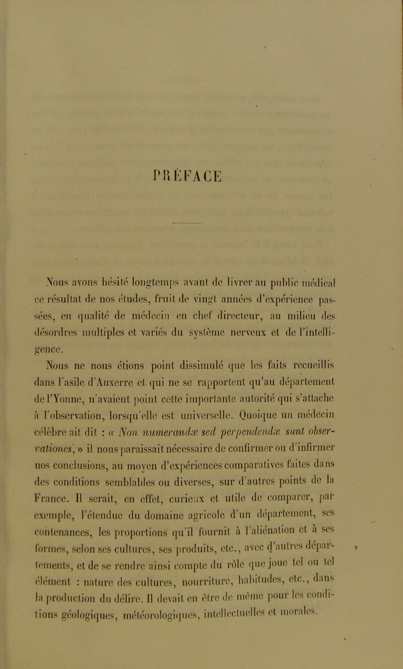 PREFACE Nous avons hésité longtemps avant de livrerai! public médical ce résultat de nos études, fruit de vingt années d’expérience pas- sées, eu qualité de médecin en chef directeur, au milieu des désordres multiples et variés du système nerveux et de l’intelli- gence. Nous ne nous étions point dissimulé que les faits recueillis dans l’asile d’Auxerre et qui ne se rapportent qu’au département de l’Yonne, n’avaient point cette importante autorité qui s’attache à l’observation, lorsqu’elle est universelle. Quoique un médecin célèbre ait dit : « Non numerandx sed per pende) ulæ sunt obser- vationes, » il nous paraissait nécessaire de confirmer ou d’infirmer nos conclusions, au moyen d’expériences comparatives faites dans des conditions semblables ou diverses, sur d’autres points de la France. Il serait, en effet, curieux et utile de comparer, par exemple, l’étendue du domaine agricole d’un département, ses contenances, les proportions qu’il fournit à 1 aliénation et a ses formes, selon scs cultures, ses produits, etc., avec d’autres dépar- tements, et de se rendre ainsi compte du rôle que joue Ici ou tel élément : nature des cultures, nourriture, habitudes, etc., dans la production du délire. Il devait en être de même pour les condi- tions géologiques, météorologiques, intellectuelles et. moi aies.