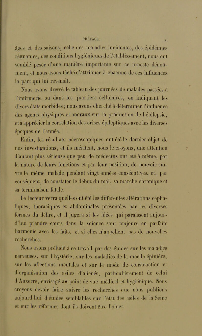 XI Ages et des saisons, celle des maladies incidentes, des épidémies régnantes, des conditions hygiéniques de l'établissement, nous ont semblé peser d’une manière importante sur ce funeste dénom- ment, et nous avons tâché d’attribuer â chacune de ces influences la part qui lui revenait. Nous avons dressé le tableau des journées de malades passées à l’infirmerie ou dans les quartiers cellulaires, en indiquant les divers états morbides ; nous avons cherché à déterminer l’influence des agents physiques et moraux sur la production de l’épilepsie, et à apprécier la corrélation des crises épileptiques avec les diverses époques de l'année. Enfin, les résultats nécroscopiques ont été le dernier objet de nos investigations, et ils méritent, nous le croyons, une attention d’autant plus sérieuse que peu de médecins ont été à même, par la nature de leurs fonctions et par leur position, de pouvoir sui- vre le même malade pendant vingt années consécutives, et, par conséquent, de constater le début du mal, sa marche chronique et sa terminaison fatale. Le lecteur verra quelles ont été les différentes altérations cépha- liques, thoraciques et abdominales présentées par les diverses formes du délire, et il jugera si les idées qui paraissent aujour- d’hui prendre cours dans la science sont toujours en parfaite harmonie avec les faits, et si elles n’appellent, pas de nouvelles recherches. Nous avons préludé à ce travail par des études sur les maladies nerveuses, sur l’hystérie, sur les maladies de la moelle épinière, sur les affections mentales et sur le mode de construction et d’organisation des asiles d’aliénés, particulièrement de celui d’Auxerre, envisagé an point de vue médical et hygiénique. Nous croyons devoir faire suivre les recherches que nous publions aujourd’hui d’études semblables sur l’état des asiles de la Seine et sur les réformes dont ils doivent être l’objet.