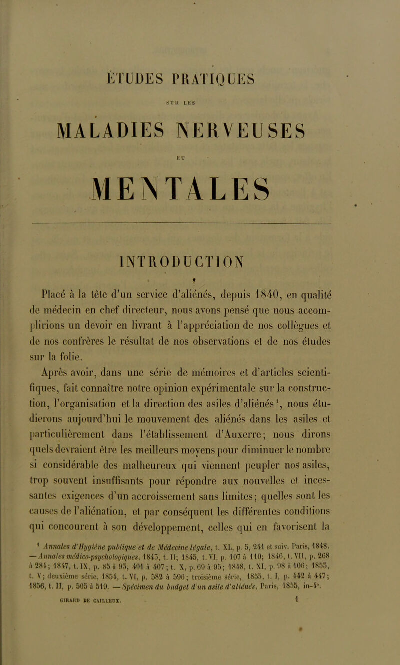 ÉTUDES PRATIQUES S U H LES MALADIES NERVEUSES ET MENTALES t INTRODUCTION • « Placé à la tête d’un service d’aliénés, depuis 1840, en qualité de médecin en chef directeur, nous avons pensé que nous accom- plirions un devoir en livrant à l’appréciation de nos collègues et de nos confrères le résultat de nos observations et de nos études sur la folie. Après avoir, dans une série de mémoires et d’articles scienti- fiques, fait connaître notre opinion expérimentale sur la construc- tion, l’organisation et la direction des asiles d’aliénés1, nous étu- dierons aujourd’hui le mouvement des aliénés dans les asiles et particulièrement dans l’établissement d’Auxerre; nous dirons quels devraient être les meilleurs moyens pour diminuer le nombre si considérable des malheureux qui viennent peupler nos asiles, trop souvent insuffisants pour répondre aux nouvelles et inces- santes exigences d’un accroissement sans limites; quelles sont les causes de l’aliénation, et par conséquent les différentes comblions qui concourent à son développement, celles qui en favorisent la ‘ Annales d’Hygiène publique et (le Médecine légale, t. XL, |>. 5, 241 cl suiv. Paris, 1848. — Annales médico-psychologiques, 1843, t. Il; 1845, t. VI, p. 107 à 110; 1840, t. VII, p. 208 à 281 ; 1847, t. IX, p. 85 à 93, 401 à 407 ; t. X, p. 09 à 95; 1848, l. XI, p. 98 à 100; 1853, t. V; deuxieme série, 1854, t. VI, p. 582 à 590; troisième série, 1855, t. I, p. 442 a 447; 1856, t. II, p. 505 à 519. —Spécimen du budget d un asile (l'aliénés, l’a ris, 1855, in- 4°. GIRAUD DE CA1LLKÜX.