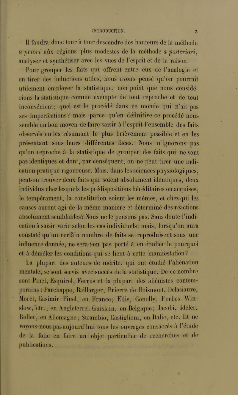 Il faudra donc tour à tour descendre des hauteurs de la méthode a priori aux régions plus modestes de la méthode a posteriori, analyser et synthétiser avec les vues de l’esprit et de la raison. Pour grouper les faits qui offrent entre eux de l’analogie et en tirer des inductions utiles, nous avons pensé qu’on pourrait utilement employer la statistique, non point que nous considé- rions la statistique comme exemple de tout reproche et de tout inconvénient; quel est le procédé dans ce' monde qui n’ait pas ses imperfections? mais parce qu’en définitive ce procédé nous semble un bon moyen de faire saisir à l’esprit l’ensemble des faits observés en les résumant le plus brièvement possible et en les présentant sous leurs différentes faces. Nous n’ignorons pas qu’on reproche à la statistique de grouper des faits qui ne sont pas identiques et dont, par conséquent, on ne peut tirer une indi- cation pratique rigoureuse. Mais, dans les sciences physiologiques, peut-on trouver deux faits qui soient absolument identiques, deux individus chez lesquels les prédispositions héréditaires ou acquises, le tempérament, la constitution soient les mêmes, et chez qui les causes auront agi de la même manière et déterminé des réactions absolument semblables? Nous ne le pensons pas. Sans doute l’indi- cation à saisir varie selon les cas individuels; mais, lorsqu’on aura constaté qu’un certain nombre de faits se reproduisent sous une influence donnée, ne sera-t-on pas porté à en étudier le pourquoi et à démêler les conditions qui se lient à cette manifestation? La plupart des auteurs de mérite, qui ont étudié l’aliénation mentale, se sont servis avec succès de la statistique. De ce nombre sont Pinel, Esquirol, Ferrus et la plupart des aliénistes contem- porains : Parchappe, Baillargcr, Brierre de Boismont, Delasiauve, Morel, Casimir Pinel, en France; Ellis, Conolly, Forbes Win- slow/etc., en Angleterre; Guislain, en Belgique; Jacobi, Ideler, Boller, en Allemagne; Strambio, Casliglioni, eu Italie, etc. Et ne voyons-nous pas aujourd’hui tous les ouvrages consacrés à l’étude de la folie en faire un objet particulier de recherches et de publications.