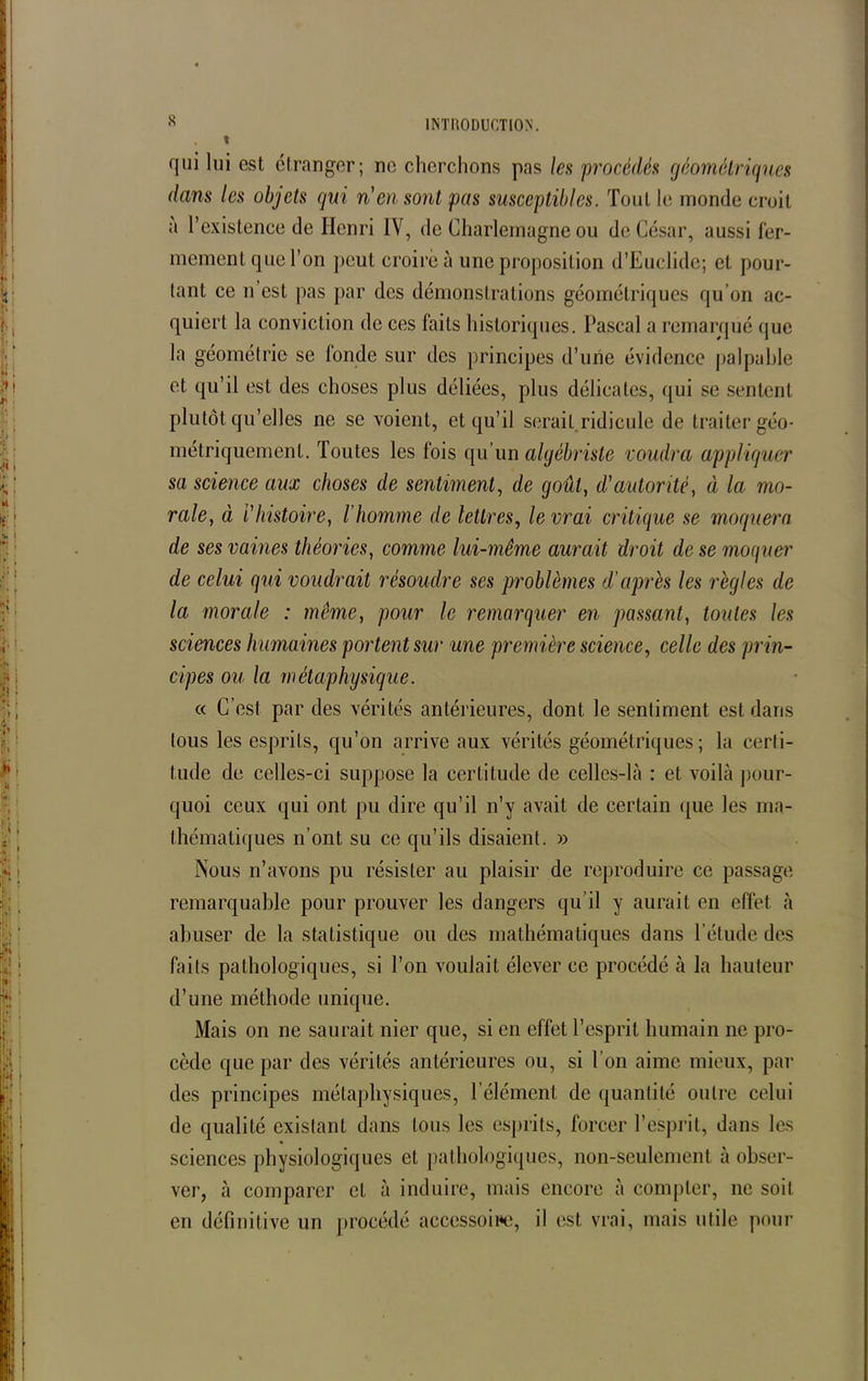 s qui lui est étranger; ne cherchons pas les procédés géométriques dans les objets qui n'en sont pas susceptibles. Tout le inonde croit a l’existence de Henri IV, de Charlemagne ou de César, aussi fer- mement que l’on peut croire à une proposition d’Euclide; et pour- tant ce n est pas par des démonstrations géométriques qu’on ac- quiert la conviction de ces faits historiques. Pascal a remarqué que la géométrie se londc sur des principes d’une évidence palpable et qu’il est des choses plus déliées, plus délicates, qui se sentent plutôt qu’elles ne se voient, et qu’il serait ridicule de traiter géo- métriquement. Toutes les fois qu’un algébriste voudra appliquer sa science aux choses de sentiment, de goût, d'autorité, à la mo- rale} à l'histoire, l’homme de lettres, le vrai critique se moquera de ses vaines théories, comme lui-même aurait droit de se moquer de celui qui voudrait résoudre ses problèmes d’après les règles de la morale : même, pour le remarquer en passant, toutes les sciences humaines portent sur une première science, celle des prin- cipes ou la métaphysique. « C’est par des vérités antérieures, dont le sentiment est dans tous les esprits, qu’on arrive aux vérités géométriques; la certi- tude de celles-ci suppose la certitude de celles-là : et voilà pour- quoi ceux qui ont pu dire qu’il n’y avait de certain que les ma- thématiques n’ont su ce qu’ils disaient. » Nous n’avons pu résister au plaisir de reproduire ce passage remarquable pour prouver les dangers qu’il y aurait en effet à abuser de la statistique ou des mathématiques dans l’étude des faits pathologiques, si l’on voulait élever ce procédé à la hauteur d’une méthode unique. Mais on ne saurait nier que, si en effet l’esprit humain ne pro- cède que par des vérités antérieures ou, si l’on aime mieux, par des principes métaphysiques, l’élément de quantité outre celui de qualité existant dans tous les esprits, forcer l’esprit, dans les sciences physiologiques et pathologiques, non-seulement à obser- ver, à comparer et à induire, mais encore à compter, ne soit en définitive un procédé accessoire, il est vrai, mais utile pour