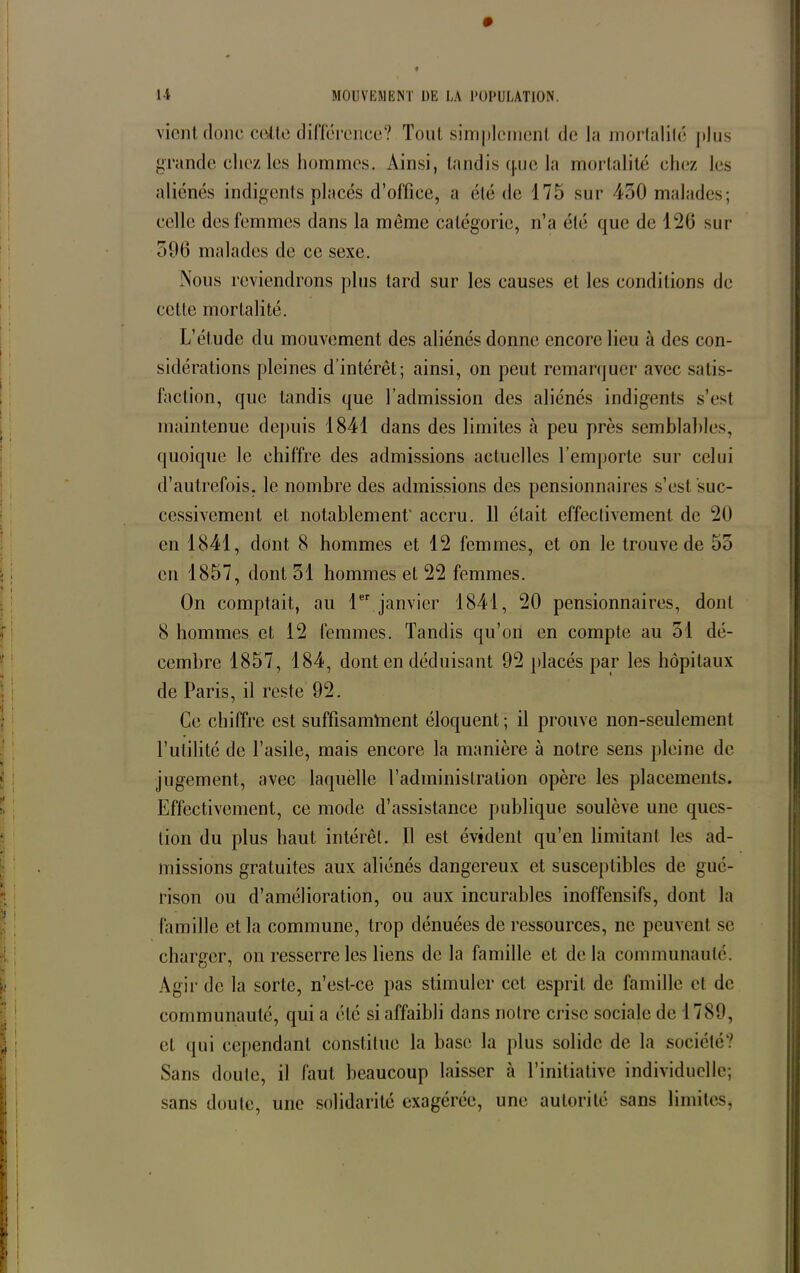 vient donc cette différence? Tout simplement de la morlalilé plus grande chez les hommes. Ainsi, tandis q.ue la mortalité chez les aliénés indigents placés d’office, a été de 175 sur 450 malades; celle des femmes dans la môme catégorie, n’a été que de 126 sur 506 malades de ce sexe. Nous reviendrons plus tard sur les causes et les conditions de celte mortalité. L’étude du mouvement des aliénés donne encore lieu à des con- sidérations pleines d’intérêt; ainsi, on peut remarquer avec satis- faction, que tandis que l’admission des aliénés indigents s’est maintenue depuis 1841 dans des limites à peu près semblables, quoique le chiffre des admissions actuelles l’emporte sur celui d’autrefois, le nombre des admissions des pensionnaires s’est suc- cessivement et notablement' accru. 11 était effectivement de 20 en 1841, dont. 8 hommes et 12 femmes, et on le trouve de 55 en 1857, dont 51 hommes et 22 femmes. On comptait, au 1er janvier 1841, 20 pensionnaires, dont 8 hommes et 12 femmes. Tandis qu’on en compte au 51 dé- cembre 1857, 184, dont en déduisant 92 placés par les hôpitaux de Paris, il reste 92. Ce chiffre est suffisamment éloquent; il prouve non-seulement l’utilité de l’asile, mais encore la manière à notre sens pleine de jugement, avec laquelle l’administration opère les placements. Effectivement, ce mode d’assistance publique soulève une ques- tion du plus haut intérêt. Il est évident qu’en limitant les ad- missions gratuites aux aliénés dangereux et susceptibles de gué- rison ou d’amélioration, ou aux incurables inoffensifs, dont la famille et la commune, trop dénuées de ressources, ne peuvent se charger, on resserre les liens de la famille et delà communauté. Agir de la sorte, n’est-ce pas stimuler cet esprit de famille et de communauté, qui a été si affaibli dans notre crise sociale de 1789, et qui cependant constitue la base la plus solide de la société? Sans doute, il faut beaucoup laisser à l’initiative individuelle; sans doute, une solidarité exagérée, une autorité sans limites,