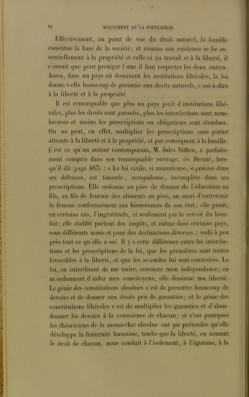 Effectivement, au point de vue du droit naturel, la famille constitue la base de la société; et comme son existence se lie es- sentiellement à la propriété et celle-ci au travail et à la liberté, il s'ensuit que pour protéger l’une il faut respecter les deux autres. Aussi, dans un pays où dominent les institutions libérales, la loi donne-t-elle beaucoup de garantie aux droits naturels, c’est-à-dire à la liberté et à la propriété Il est remarquable que plus un pays jouit d institutions libé- rales, plus les droits sont garantis, plus les interdictions sont nom- breuses et moins les prescriptions ou obligations sont étendues. On ne peut, en effet, multiplier les prescriptions sans porter atteinte à la liberté et à la propriété, et par conséquent à la famille. C’est ce qu’un auteur contemporain, M. Jules Simon, a parfaite- ment compris dans son remarquable ouvrage, du Devoir, lors- qu’il dit (page 465) : « La loi civile, si minutieuse, si précise dans ses défenses, est timorée, scrupuleuse, incomplète dans scs prescriptions. Elle ordonne au père de donner de l’éducation au fils, au fils de fournir des aliments au père, au mari d’entretenir la femme conformément aux bienséances de son état; elle punit, en certains cas, l’ingratitude, et seulement par le retrait du bien- fait; elle établit partout des impôts, et même dans certains pays, sous différents noms et pour des destinations diverses : voilà à peu près tout ce qu elle a osé. Il y a cette différence entre les interdic- tions et les prescriptions de la loi, que les premières sont toutes favorables à la liberté, et que les secondes lui sont contraires. La loi, en interdisant de me nuire, consacre mon indépendance; en m’ordonnant d’aider mes concitoyens, elle diminue ma liberté. Le génie des constitutions absolues c’est de prescrire beaucoup de devoirs et de donner aux droits peu de garanties; et le génie des constitutions libérales c’est do multiplier les garanties et d’aban- donner les devoirs à la conscience de chacun; et c’est pourquoi les théoriciens de la monarchie absolue ont pu prétendre qu’elle développe la fraternité humaine, tandis que la liberté, en armant le droit de chacun, nous conduit à l’isolement, à l’égoïsme, à la