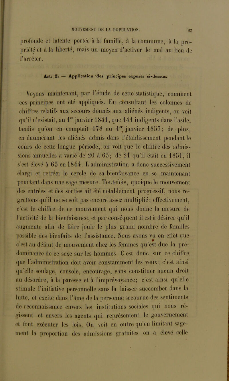 profonde et latente portée à la famille, à la commune, à la pro- priété et à la liberté, mais un moyen d’activer le mal au lieu de l’arrêter. Art. 2. — Application des principes exposés ci-dessus. Voyons maintenant, par l’étude de cetle statistique, comment ces principes ont été appliqués. En consultant les colonnes de chiff res relatifs aux secours donnés aux aliénés indigents, on voit qu’il n’existait, au 1er janvier 1841, que 141 indigents dans l’asile, tandis qu’on en comptait 178 au 1 janvier 1857; de plus, en énumérant les aliénés admis dans l’établissement pendant le cours de celte longue période, on voit que le chiffre des admis- sions annuelles a varié de 20 à 65; de 21 qu’il était en 1851, il s’est élevé à 65 en 1844. L’administration a donc successivement élargi et rétréci le cercle de sa bienfaisance en se maintenant pourtant dans une sage mesure. Toutefois, quoique le mouvement des entrées et des sorties ait été notablement progressif, nous re- grettons qu’il ne se soit pas encore assez multiplié; effectivement, c’est Je chiffre de ce mouvement qui nous donne la mesure de l’activité de la bienfaisance, et par conséquent il est à désirer qu’il augmente afin de faire jouir le plus grand nombre de familles possible des bienfaits de L’assistance. Nous avons vu en effet que c’est au défaut de mouvement chez les femmes qu’est due la pré- dominance de ce sexe sur les hommes. C’est donc sur ce chiffre que T administration doit avoir constamment les yeux; c’est ainsi qu’elle soulage, console, encourage, sans constituer aucun droit au désordre, à la paresse et à l’imprévoyance; c’est ainsi qu elle stimule l’initiative personnelle sans la laisser succomber dans la lutte, et excite dans l’âme de la personne secourue des sentiments de reconnaissance envers les institutions sociales qui nous ré- gissent et envers les agents qui représentent le gouvernement et font exécuter les lois. On voit en outre qu’en limitant sage- ment la proportion des admissions gratuites on a élevé celle