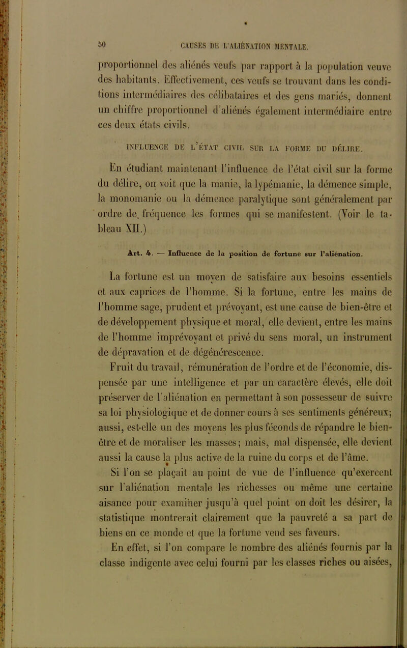 proportionnel des aliénés veufs par rapport à la population veuve des habitants. Effectivement, ces veufs se trouvant dans les condi- tions intermédiaires des célibataires et des gens mariés, donnent un chiffre proportionnel d aliénés également intermédiaire entre ces deux états civils. INFLUENCE DE L’ÉTAT CIVIL SUR LA FORME DU DÉLIRE. En étudiant maintenant l’influence de l’état civil sur la forme du délire, on voit que la manie, la lypémanie, la démence simple, la monomanie ou la démence paralytique sont généralement par ordre de. fréquence les formes qui se manifestent. (Voir le ta- bleau XII.) Art. 4. — Influence de la position de fortune sur l’aliénation. La fortune est un moyen de satisfaire aux besoins essentiels et aux caprices de l’homme. Si la fortune, entre les mains de l’homme sage, prudent et prévoyant, est une cause de bien-être et de développement physique et moral, elle devient, entre les mains de l’homme imprévoyant et privé du sens moral, un instrument de dépravation et de dégénérescence. Fruit du travail, rémunération de l’ordre et de l’économie, dis- pensée par une intelligence et par un caractère élevés, elle doit préserver de l’aliénation en permettant à son possesseur de suivre sa loi physiologique et de donner cours à ses sentiments généreux; aussi, est-elle un des moyens les plus féconds de répandre le bien- être et de moraliser les masses; mais, mal dispensée, elle devient aussi la cause la plus active de la ruine du corps et de l’âme. Si l’on se plaçait au point de vue de l’influence qu’exercent sur l’aliénation mentale les richesses ou même une certaine aisance pour examiner jusqu’à quel point on doit les désirer, la statistique montrerait clairement que la pauvreté a sa part de biens en ce monde et que la fortune vend ses faveurs. En effet, si l’on compare le nombre des aliénés fournis par la classe indigente avec celui fourni par les classes riches ou aisées,