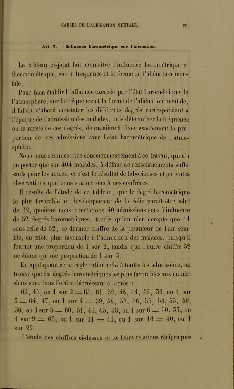 Art. 7. — Influence barométrique sur l’aliénation. Le tableau ci-joint fait connaître l’influence barométrique et thermométrique, sur la fréquence et la forme de l’aliénation mcn- taie. Pour bien établir l’influence exercée par l’état barométrique de l’atmosphère, sur la fréquence et la forme de l’aliénation mentale, il fallait d’abord constater les différents degrés correspondant à ' l’époque de l’admission des malades, puis déterminer la fréquence ou la rareté de ces degrés, de manière à fixer exactement la pro- portion de ces admissions avec l’état barométrique de l’atmo- sphère. Nous nous sommes livré consciencieusement à ce travail, qui n’a pu porter que sur 404 malades, à défaut de renseignements suffi- sants pour les autres, et c’est le résultat de laborieuses et patientes observations que nous soumettons à nos confrères. Il résulte de l’étude de ce tableau, que le degré barométrique le plus favorable au développement de la folie paraît être celui de 62, quoique nous constations 40 admissions sous l’influence de 52 degrés barométriques, tandis qu’on n’en compte que 11 sous celle de 62 ; ce dernier chiffre de la pesanteur de l’air sem- ble, en effet, plus favorable à l’admission des malades, puisqu’il fournit une proportion de 1 sur 2, tandis que l’autre chiffre 52 ne donne qu’une proportion de 1 sur 5. En appliquant cette règle rationnelle à toutes les admissions, on trouve que les degrés barométriques les plus favorables aux admis- sions sont dans l’ordre décroissant ci-après : 62, 45, ou 1 sur 2 = 65, 61, 52, 48, 44, 42, 59, ou 1 sur o= 64, 47, ou 1 sur 4 = 59, 58, 57, 56, 55, 54, 55, 49, 56, ou 1 sur 5 = 60, 51, 46, 45, 58, ou 1 sur 6 = 50, 57, ou 1 sur 9 = 65, ou 1 sur 11 = 41, ou 1 sur 16 = 40, ou 1 sur 22. L’étude des chiffres ci-dessus et de leurs relations réciproques