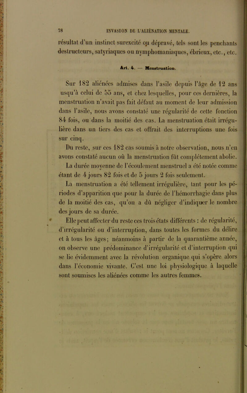 résultat d’un instinct surexcité ou dépravé, tels sont les penchants destructeurs, satyriaques ou nymphomaniaques, ébrieux, etc., etc. Art. 4. — Menstruation. Sur 182 aliénées admises dans l’asile depuis l’âge de 12 ans usqu’à celui de 55 ans, et chez lesquelles, pour ces dernières, la menstruation n’avait pas fait défaut au moment de leur admission dans l’asile, nous avons constaté une régularité de cette fonction 84 fois, ou dans la moitié des cas. La menstruation était irrégu- lière dans un tiers des cas et offrait des interruptions une fois sur cinq. Du reste, sur ces 182 cas soumis à notre observation, nous n’en avons constaté aucun où la menstruation fût complètement abolie. La durée moyenne de l’écoulement menstruel a été notée comme étant de 4 jours 82 fois et de 5 jours 2 fois seulement. La menstruation a été tellement irrégulière, tant pour les pé- riodes d’apparition que pour la durée de l’hémorrhagie dans plus de la moitié des cas, qu’on a dû négliger d’indiquer le nombre des jours de sa durée. Elle peut affecter du reste ces trois états différents : de régularité, d’irrégularité ou d’interruption, dans toutes les formes du délire et à tous les âges; néanmoins à partir de la quarantième année, on observe une prédominance d’irrégularité et d’interruption qui se lie évidemment avec la révolution organique qui s’opère alors dans l’économie vivante. C’est une loi physiologique à laquelle sont soumises les aliénées comme les autres femmes.