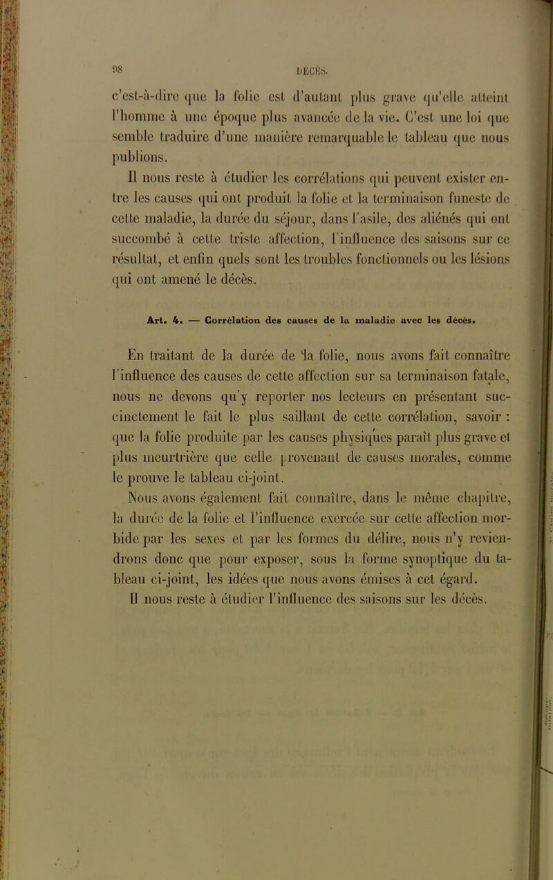 c’est-à-dire <jue la folie csl d'autant plus grave qu’elle atteint l’homme à une époque plus avancée de la vie. C’est une loi que semble traduire d’une manière remarquable le tableau que nous publions. Il nous reste à étudier les corrélations qui peuvent exister en- tre les causes qui ont produit la folie et la terminaison funeste de cette maladie, la durée du séjour, dans l’asile, des aliénés qui ont succombé à cette triste affection, l’influence des saisons sur ce résultat, et enfin quels sont les troubles fonctionnels ou les lésions qui ont amené le décès. Art. 4. — Corrélation des causes de la maladie avec les décès. En traitant de la durée de ‘la folie, nous avons fait connaître l’influence des causes de cette affection sur sa terminaison fatale, « * nous ne devons qu’y reporter nos lecteurs en présentant suc- cinctement le fait le plus saillant de cette corrélation, savoir : que la folie produite par les causes physiques paraît plus grave et plus meurtrière que celle provenant de causes morales, comme le prouve le tableau ci-joint. Nous avons également fait connaître, dans le même chapitre, la durée de la folie et l’influence exercée sur celle affection mor- bide par les sexes et par les formes du délire, nous n’y revien- drons donc que pour exposer, sous la forme synoptique du ta- bleau ci-joint, les idées que nous avons émises à cet égard. Il nous reste à étudier l’influence des saisons sur les décès.