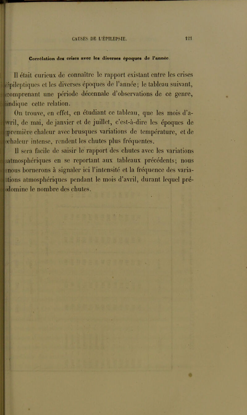 Corrélation de» crises avec les diverses époques de l’année Il était curieux de connaître le rapport existant entre les crises épileptiques et les diverses époques de l’année; le tableau suivant, K;.comprenant une période décennale d’observations de ce genre, iindique cette relation. On trouve, en effet, en étudiant ce tableau, que les mois d’a- | wril, de mai, de janvier et de juillet, c’est-à-dire les époques de [première chaleur avec brusques variations de température, et de chaleur intense, rendent les chutes plus fréquentes. 11 sera facile de saisir le rapport des chutes avec les variations atmosphériques en se reportant aux tableaux précédents; nous nous bornerons à signaler ici l’intensité et la fréquence des varia- tions atmosphériques pendant le mois d’avril, durant lequel pré- domine le nombre des chutes.