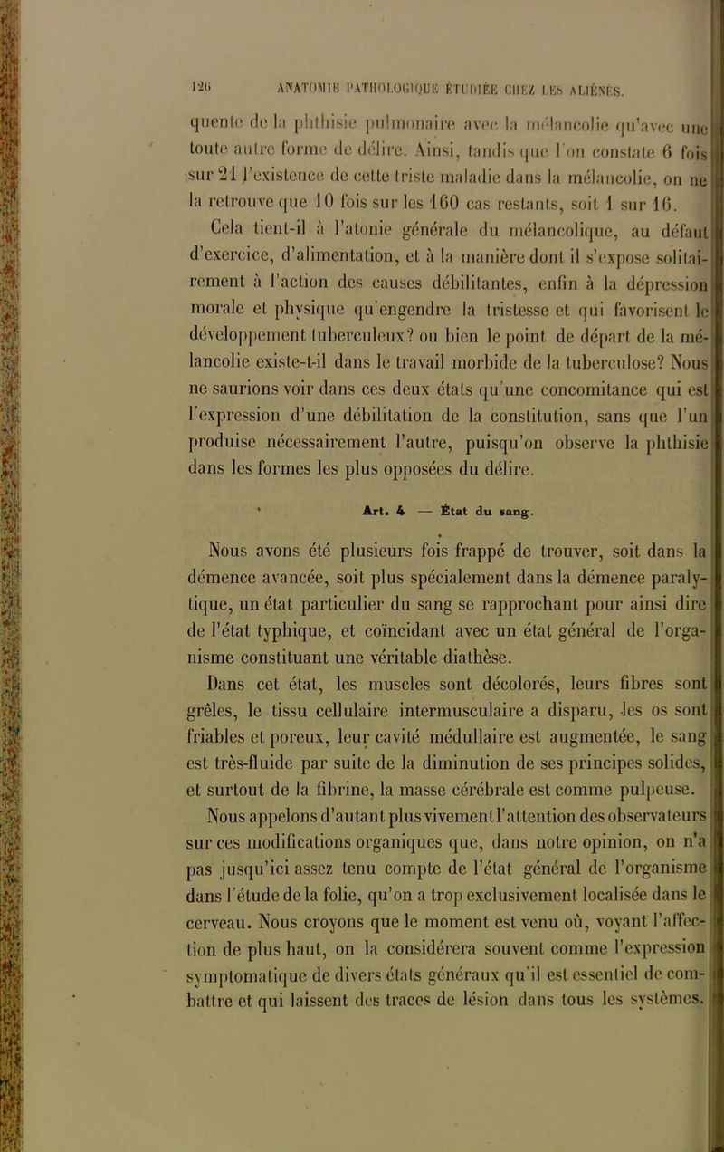 q u en te de hi phthisie pulmonaire avec la mélancolie qu’avec une », toute autre forme de délire. Ainsi, tandis que I on constate 6 fois U sur 21 j’existcnce de cette triste maladie dans la mélancolie, on ne [fl la retrouve que 10 fois sur les 1 GO cas restants, soit 1 sur 10. Cela tient-il à l’atonie générale du mélancolique, au défaut d’exercice, d’alimentation, et à la manière dont il s’expose solitai- rement à l’action des causes débilitantes, enfin à la dépression morale et physique qu’engendre la tristesse et qui favorisent le développement tuberculeux? ou bien le point de départ de la mé- lancolie existe-t-il dans le travail morbide de la tuberculose? Nous ne saurions voir dans ces deux états qu’une concomitance qui est l’expression d’une débilitation de la constitution, sans que l’un produise nécessairement l’autre, puisqu’on observe la phthisie dans les formes les plus opposées du délire. Art. 4 — État du sang. Nous avons été plusieurs fois frappé de trouver, soit dans la démence avancée, soit plus spécialement dans la démence paraly- tique, un état particulier du sang se rapprochant pour ainsi dire de l’état typhique, et coïncidant avec un état général de l’orga- nisme constituant une véritable diathèse. Dans cet état, les muscles sont décolorés, leurs fibres sont grêles, le tissu cellulaire intermusculaire a disparu, les os sont friables et poreux, leur cavité médullaire est augmentée, le sang est très-fluide par suite de la diminution de ses principes solides, et surtout de la fibrine, la masse cérébrale est comme pulpeuse. Nous appelons d’autant plus vivement l’attention des observateurs sur ces modifications organiques que, dans notre opinion, on n’a pas jusqu’ici assez tenu compte de l’état général de l’organisme dans l’étude delà folie, qu’on a trop exclusivement localisée dans le cerveau. Nous croyons que le moment est venu où, voyant l’affec- tion de plus haut, on la considérera souvent comme l’expression symptomatique de divers étals généraux qu’il est essentiel de com- battre et qui laissent des traces de lésion dans tous les systèmes.