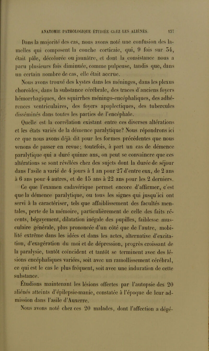 Dans la majorité dos cas, nous avons noté une confusion dos la- melles qui composent, la couche corticale, qui, 9 fois sur 54, était pâle, décolorée ou jaunâtre, et dont la consistance nous a paru plusieurs fois diminuée, comme pulpeuse, tandis que, dans un certain nombre de cas, elle était accrue. Nous avons trouvé des kystes dans les méninges, dans les plexus choroïdes, dans la substance cérébrale, des traces d’anciens foyers hémorrhagiques, des squirrhes méningo-cncéphaliques, des adhé- rences ventriculaires, des foyers apoplectiques, des tubercules disséminés dans toutes les parties de l’encéphale. Quelle est la corrélation existant entre ces diverses altérations et les états variés de la démence paralytique? Nous répondrons ici ce que nous avons déjà dit pour les formes précédentes que nous venons de passer en revue; toutefois, à part un cas de démence paralytique qui a duré quinze ans, on peut se convaincre que ces altérations se sont révélées chez des sujets dont la durée de séjour dans l’asile a varié de 4 jours à 1 an pour 27 d’entre eux, de 2 ans à 6 ans pour 4 autres, et de 15 ans à 22 ans pour les 2 derniers. Ce que l’examen cadavérique permet encore d’affirmer, c’est que la démence paralytique, ou tous les signes qui jusqu’ici ont servi à la caractériser, tels que affaiblissement des facultés men- tales, perte de la mémoire, particulièrement de celle des faits ré- cents, bégayement, dilatation inégale des pupilles, faiblesse mus- culaire générale, plus prononcée d’un côté que de l’autre, mobi- lité extrême dans les idées et dans les actes, alternative d’excita- tion, d’exagération du moi et de dépression, progrès croissant de la paralysie, tantôt coïncident et tantôt se terminent avec des lé- sions encéphaliques variées, soit avec un ramollissement cérébral, ce qui est le cas le plus fréquent, soit avec une induration de cette substance. Etudions maintenant les lésions offertes par l’autopsie des 20 aliénés atteints d’épilepsie-manie, constatée à l’époque de leur ad- mission dans l’asile d’Auxerre. Nous avons noté chez ces 20 malades, dont l’affection a dégé-