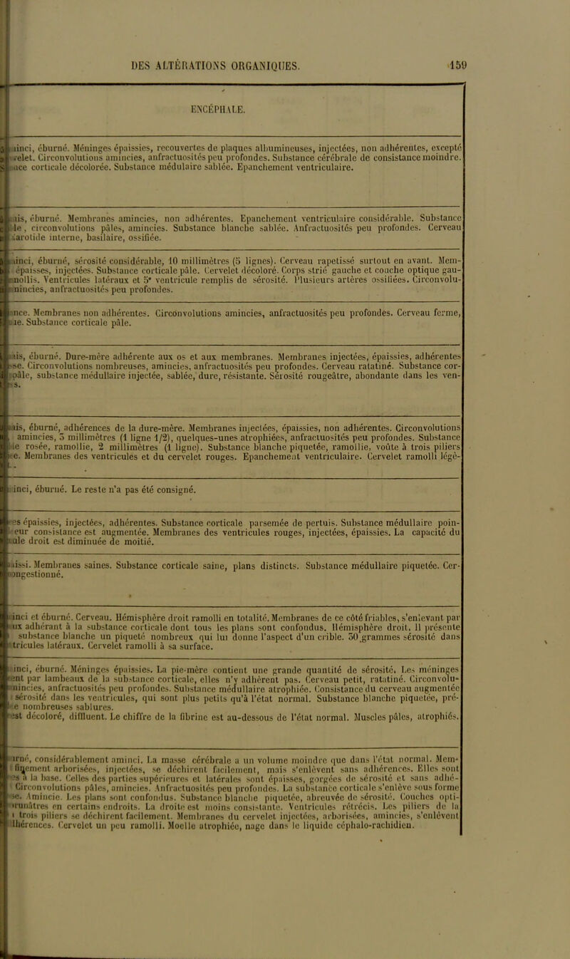 - ENCÉPHALE. 1 § linci, éburné. Méninges épaissies, recouvertes de plaques albumineuses, injectées, non adhérentes, excepté l'.-elet. Circonvolutions amincies, anfractuosités peu profondes. Substance cérébrale de consistance moindre. Itmce corticale décolorée. Substance médulaire sablée. Epanchement ventriculaire. iis, éburné. Membranes amincies, non adhérentes. Epanchement ventriculaire considérable. Substance i le, circonvolutions pâles, amincies. Substance blanche sablée. Anfractuosités peu profondes. Cerveau iarotide interne, basilaire, ossifiée. linci, éburné, sérosité considérable, 10 millimètres (5 lignes). Cerveau rapetissé surtout en avant. Mem- épaisses, injectées. Substance corticale pâle. Cervelet décoloré. Corps strié gauche et couche optique gau- nollis. Ventricules latéraux et 5’ ventricule remplis de sérosité. Plusieurs artères ossifiées. Circonvolu- imincies, anfractuosités peu profondes. : nce. Membranes non adhérentes. Circonvolutions amincies, anfractuosités peu profondes. Cerveau ferme, u îe. Substance corticale pâle. s, éburné. Dure-mère adhérente aux os et aux membranes. Membranes injectées, épaissies, adhérentes B-se. Circonvolutions nombreuses, amincies, anfractuosités peu profondes. Cerveau ratatiné. Substance cor- 4 ! pâle, substance médullaire injectée, sablée, dure, résistante. Sérosité rougeâtre, abondante dans les ven |-s. ■fais, éburné, adhérences de la dure-mère. Membranes injectées, épaissies, non adhérentes. Circonvolutions B amincies, 5 millimètres (1 ligne 1/2), quelques-unes atrophiées, anfractuosités peu profondes. Substance ■l ie rosée, ramollie, 2 millimètres (1 ligne). Substance blanche piquetée, ramollie, voûte à trois piliers “ e. Membranes des ventricules et du cervelet rouges. Epanchement ventriculaire. Cervelet ramolli légè- ■; inci, éburné. Le reste n’a pas été consigné. ■ es épaissies, injectées, adhérentes. Substance corticale parsemée de pert.uis. Substance médullaire poin- ■ eur consistance est augmentée. Membranes des ventricules rouges, injectées, épaissies. La capacité du Lule droit est diminuée de moitié. i lissi. Membranes saines. Substance corticale saine, plans distincts. Substance médullaire piquetée. Cer- oongestionné. i inci et éburné. Cerveau. Hémisphère droit ramolli en totalité. Membranes de ce côté friables, s’enlevant par i ux adhérant à la substance corticale dont tous les plans sont confondus. Hémisphère droit. 11 présente i substance blanche un piqueté nombreux qui lui donne l’aspect d'un crible. 50 grammes sérosité dans ' tricules latéraux. Cervelet ramolli à sa surface. inci, éburné. Méninges épaissies. La pie-mère contient une grande quantité de sérosité. Les méninges tent par lambeaux de la substance corticale, elles n'v adhèrent pas. Cerveau petit, ratatiné. Circonvoïu- i nincies, anfractuosités peu profondes. Substance médullaire atrophiée. Consistance du cerveau augmentée sérosité dans les ventricules, qui sont plus petits qu’à l’état normal. Substance blanche piquetée, pré- !• e nombreuses sablurcs. est décoloré, diflluent. Le chiffre de la fibrine est au-dessous de l’état normal. Muscles pâles, atrophiés. i irnc, considérablement aminci. La masse cérébrale a un volume moindre que dans l'ctat normal. Mem-* fixement arhorisées, injectées, se déchirent facilement, mais s’enlèvent sans adhérences. Elles sont 3s a la base. Celles des parties supérieures et latérales sont épaisses, gorgées de sérosité et sans adhé- Circon volutions pâles, amincies. Anfractuosités peu profondes. La substance corticale s’enlève sous forme >e. Amincie. Les plans sont confondus. Substance blanche piquetée, abreuvée de sérosité. Couches opli- trunâtres en certains endroits. La droite est moins consistante. Ventricules rétrécis. Les piliers de la i trois piliers se déchirent facilement. Membranes du cervelet injectées, arhorisées, amincies, s'enlèvent lhércnccs. Cervelet un peu ramolli. Moelle atrophiée, nage dans le liquide céphalo-rachidien.