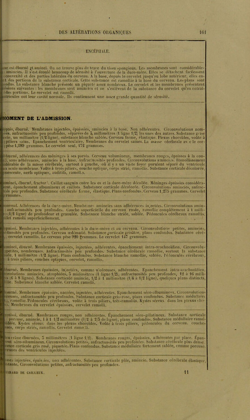 ENCÉPHALE. L ic est éburné pt aminci. Ou ne trouve plus de trace du tissu spongieux. Les membranes sont considért t amincies. 11 s’est écoulé beaucoup de sérosité à l'ouverture de la dure-mère. Elles sc détachent facilei R convexité et des parties latérales du cerveau. A la base, depuis le cervelet jusqu’au lobe antérieur, elle* rable- facilement elles en- tt des portions de la substance corticale. Cette substance est ramollie à la basé du cerveau. Les plans sont uidus. La substance blanche présente un piqueté assez nombreux. Le cervelet et les membranes présentent ■sions suivantes : les membranes sont amincies et ne s’enlèvent de la substance du cervelet qu’en entrai- des portions. Le cervelet est ramolli. h itricules ont leur cavité normale. Ils contiennent une assez grande quantité de sérosité. ^MOMENT DE L’ADMISSION. fc ‘pais, éburné. Membranes injectées, épaissies, amincies à la base. Non adhérentes. Circonvolutions nom- )■ -es. anfractuosités peu profondes, séparées de 3. millimètres (1 ligne 1/2) les unes des autres. Substance grise fccic, un millimètre (1/2 ligne), substance blanche sablée. Cerveau ferme, élastique. Plexus choroïdes, voûte à h piliers sains. Epanchement ventriculaire. Membranes du cervelet saines. La masse cérébrale avec le cer- i pèse 1,289 grammes. Le cervelet seul, 172 grammes. burné, adhérences des méninges à ses parois. Cerveau volumineux, membranes rouges, épaisses à la con- 2, sans adhérences, amincies à la base. Anfractuosités profondes. Circonvolutions amincies. Hîunollissemenl ii dérable de la masse cérébrale, surtout à gauche, où il y a un vaste foyer purulent sépare du ventricule L i seule membrane. Voûte à trois piliers, couche optique, corps strie, ramollis. Substance corticale décolorée, uescente, nerfs optiques, auditifs, ramoll.s. ■'minci, éburné, fracturL Caillot sanguin entre les os et la dure-mère décollée. Méninges épaissies considéra B ?nl, épanchement albumineux et caillots. Substance corticale décolorée. Circonvolutions amincies, anfrac- B és peu profondes. Substance cérébrale ferme, élastique. Plans confondus. Cerveau 1,275 grammes. Cervelet Brrammes. ri ormal. Adhérences delà dure-mère. Membrane- amincies sans adhérences injectées. Circonvolutions amin- I anfractuosités peu profondes. Couche superficielle du cerveau rosée, ramollie complètement à 1 milli- ■ : i L/2 ligne) de profondeur et granulée. Substance blanche striée, sablée. Pédoncules cérébraux ramollis Ri let ramolli superficiellement. Ri paissi. Membranes injectées, adhérentes à la dure-mère cl au cerveau. Circonvolutions petites, amincies, B duosités peu profondes. Cerveau œdématié. Substance corticale grisâtre, plans confondus. Substance céré- B cervelet ramollis. Le cerveau pèse 920 grammes. Le cervelet 147 grammes. B-— ; ■ minci, éburné. Membranes épaissies, injectées, adhérentes, épanchement intra-arachnoïdien. Circonvolu B petites, nombreuses. Anfractuosités peu profondes. Substance cérébrale ramollie, surtout la substance B ale, 1 millimètre rl/2 ligne). Plans confondus. Substa B à trois piliers, couches optiques, cervelet, ramollis. ance blanche ramollie, sablée. Pédoncules cérébraux, Hl burné. Membranes épaissies, injectées, comme ulcéreuses, adhérentes. Epanchement intra-arachnoïdien f ivolulions amincies, atrophiées, 5 millimètres (1 ligne 1/2), anfractuosités peu profondes, 12 à 10 milli- s \0 à 8 lignes). Substance corticale amincie, 1/2 à 1 millimètre (1/4 à 1/2 ligne), quelques plans distincts lie. Substance blanche sablée. Cervelet ramolli. Ri mrné. Membranes épaissies, nacrées, injectées, adhérentes. Epanchement séro-albuminenx. Circonvolutions B reuses, anfractuosités peu profondes. Substance corticale gris-rose, plans confondus. Substance médullaire B ■, ramollie.Pédoncules cérébraux, voûte à trois piliers, très-ramollis. Kystes séreux dans les plexus ( lm- B >. Membranes du cervelet épaissies, cervelet ramolli. B >ai*»i, éburné. Membranes rouges, non adhérentes. Epanchement séro-gélatineux. Substance corticale , poreuse, amincie, 1 à 1 1/2 millimètre (1/2 à 2/3 de ligne), plans confondus. Substance médullaire ramol- B iblée. Kystes séreux dan» les plexus choroïdes. Voûte à trois piliers, pédoncules du cerveau, couches les, corps striés, ramollis. Cervelet ramolli N' u crâne éburnées, 5 millimètres (1 ligne 1/2). Membranes rouges, épaissies, adhérentes par place. Epan- M *nt séro-alhumincux. Circonvolutions petites, anfractuosités peu profondes. Substance cérébrale plu* dense IS ince corticale gris rosé, piquetée. Plans confondus. Substance médullaire fortement sablée, comme poreuse “nranes des ventricules injectées fl ne > injectées, épais des, non adhérentes. Substance corticale pâle, amincie. Substance cérébrale élastique H tante. Circonvolutions petites, anfractuosités peu profondes. IILIRD PE CA1LLEUX. 11