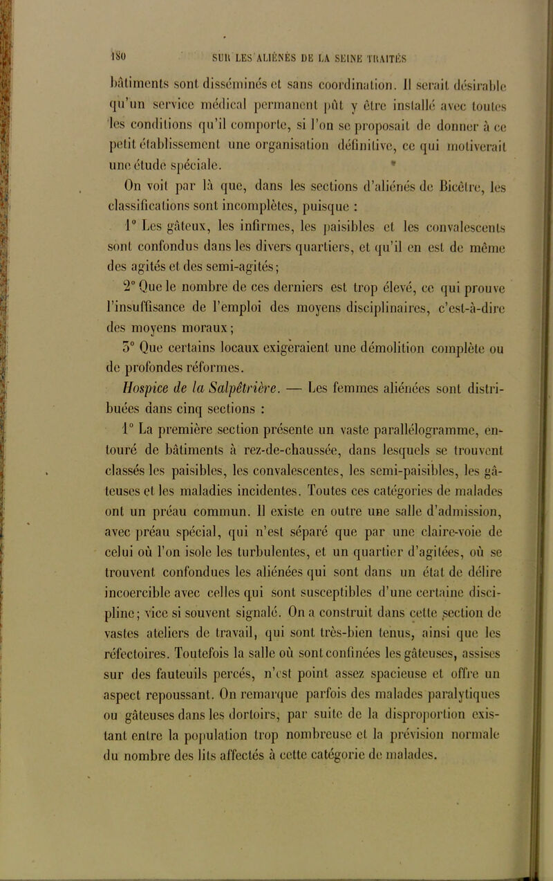 bâtiments sont disséminés et sans coordination. Il serait désirable qu’un service médical permanent put y être installé avec toutes les conditions qu’il comporte, si l’on se proposait de donner à ce petit établissement une organisation définitive, ce qui motiverait une étude spéciale. On voit par là que, dans les sections d’aliénés de Bicêlre, les classifications sont incomplètes, puisque : 1° Les gâteux, les infirmes, les paisibles et les convalescents sont confondus dans les divers quartiers, et qu’il en est de meme des agités et des semi-agités; 2° Que le nombre de ces derniers est trop élevé, ce qui prouve l’insuffisance de l’emploi des moyens disciplinaires, c’est-à-dire des moyens moraux; o° Que certains locaux exigeraient une démolition complète ou de profondes réformes. Hospice de la Salpêtrière. — Les femmes aliénées sont distri- buées dans cinq sections : 1° La première section présente un vaste parallélogramme, en- touré de bâtiments à rez-de-chaussée, dans lesquels se trouvent classés les paisibles, les convalescentes, les semi-paisibles, les gâ- teuses et les maladies incidentes. Toutes ces catégories de malades ont un préau commun. 11 existe en outre une salle d’admission, avec préau spécial, qui n’est séparé que par une claire-voie de celui où l’on isole les turbulentes, et un quartier d’agitées, où se trouvent confondues les aliénées qui sont dans un état de délire incoercible avec celles qui sont susceptibles d’une certaine disci- pline; vice si souvent signalé. On a construit dans cette section de vastes ateliers de travail, qui sont très-bien tenus, ainsi que les réfectoires. Toutefois la salle où sont confinées les gâteuses, assises sur des fauteuils percés, n’est point assez spacieuse et offre un aspect repoussant. On remarque parfois des malades paralytiques ou gâteuses dans les dortoirs, par suite de la disproportion exis- tant entre la population trop nombreuse cl la prévision normale du nombre des lits affectés à cette catégorie de malades.