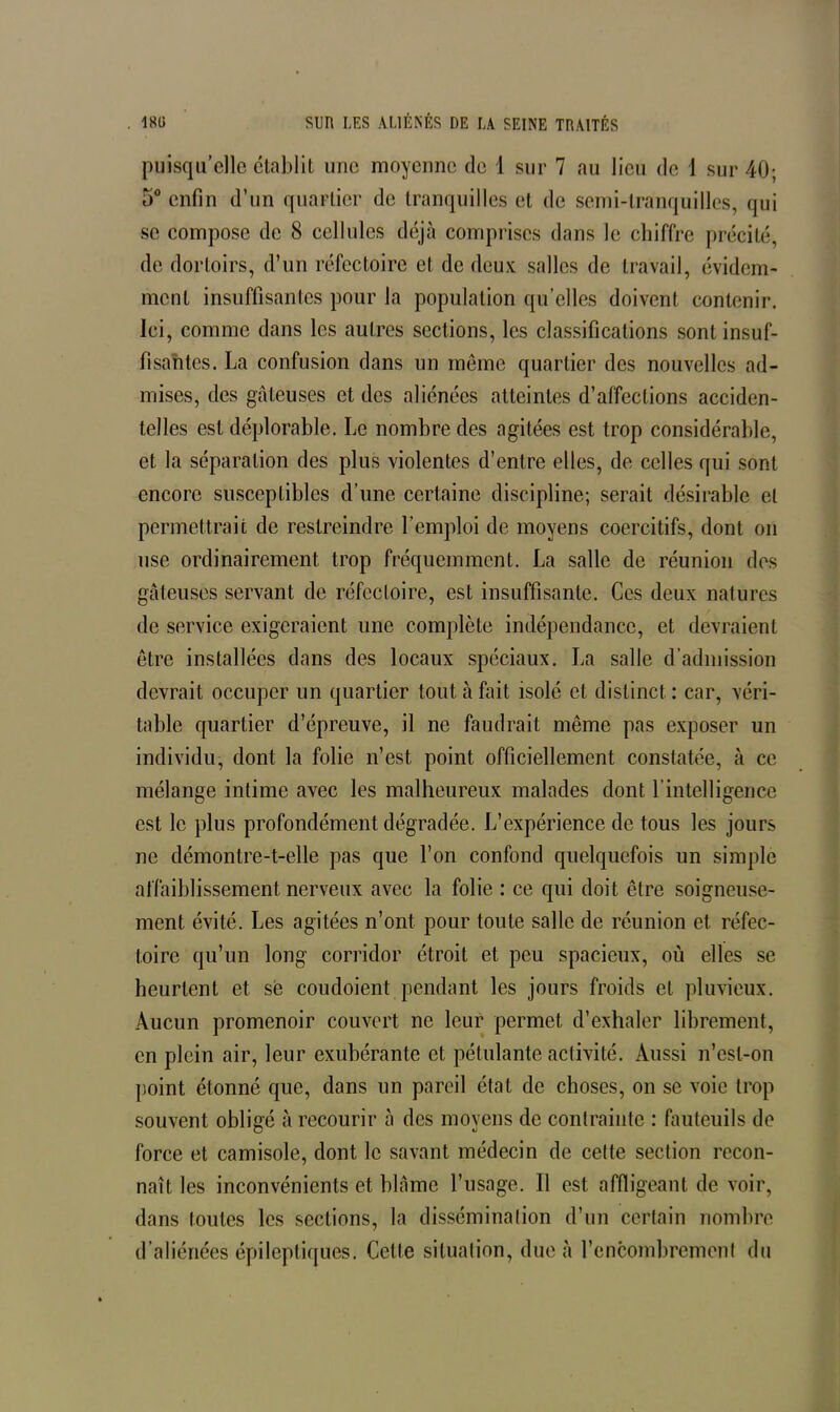 puisqu’elle établit une moyenne de 1 sur 7 au lieu de 1 sur 40; 5° enfin d’un quartier de tranquilles et de semi-tranquilles, qui se compose de 8 cellules déjà comprises dans le chiffre précité, de dortoirs, d’un réfectoire et de deux salles de travail, évidem- ment insuffisantes pour la population qu’elles doivent contenir. Ici, comme dans les autres sections, les classifications sont insuf- fisantes. La confusion dans un meme quartier des nouvelles ad- mises, des gâteuses et des aliénées atteintes d’affections acciden- telles est déplorable. Le nombre des agitées est trop considérable, et la séparation des plus violentes d’entre elles, de celles qui sont encore susceptibles d’une certaine discipline; serait désirable et permettrait de restreindre l’emploi de moyens coercitifs, dont on use ordinairement trop fréquemment. La salle de réunion des gâteuses servant de réfectoire, est insuffisante. Ces deux nalurcs de service exigeraient une complète indépendance, et devraient être installées dans des locaux spéciaux. La salle d'admission devrait occuper un quartier tout à Lût isolé et distinct : car, véri- table quartier d’épreuve, il ne faudrait même pas exposer un individu, dont la folie n’est point officiellement constatée, à ce mélange intime avec les malheureux malades dont l’intelligence est le plus profondément dégradée. L’expérience de tous les jours ne démontre-t-elle pas que l’on confond quelquefois un simple affaiblissement nerveux avec la folie : ce qui doit être soigneuse- ment évité. Les agitées n’ont pour toute salle de réunion et réfec- toire qu’un long corridor étroit et peu spacieux, où elles se heurtent et sé coudoient pendant les jours froids et pluvieux. Aucun promenoir couvert ne leur permet d’exhaler librement, en plein air, leur exubérante et pétulante activité. Aussi n’esl-on point étonné que, dans un pareil état de choses, on se voie trop souvent obligé à recourir à des moyens de contrainte : fauteuils de force et camisole, dont le savant médecin de cette section recon- naît les inconvénients et blâme l’usage. Il est affligeant de voir, dans toutes les sections, la dissémination d’un certain nombre d’aliénées épileptiques. Cette situation, due à l’encombrement du