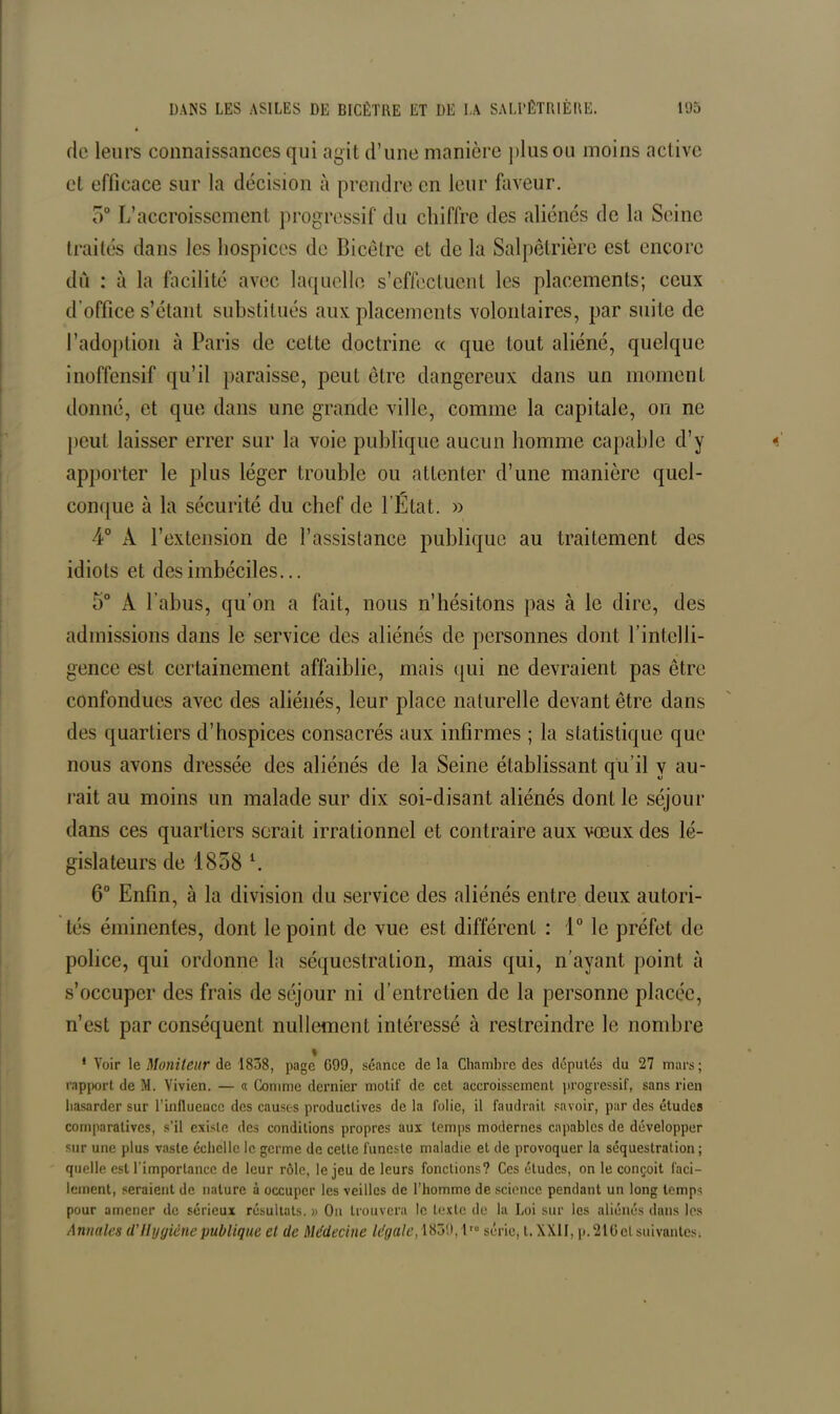 de leurs connaissances qui agit d’une manière plus ou moins act ive et efficace sur la décision à prendre en leur faveur. 5° L’accroissement progressif du chiffre des aliénés de la Seine traités dans les hospices de Bicetre et de la Salpêtrière est encore dû : à la facilité avec laquelle s’effectuent les placements; ceux d’office s’étant substitués aux placements volontaires, par suite de l’adoption à Paris de cette doctrine « que tout aliéné, quelque inoffensif qu’il paraisse, peut être dangereux dans un moment donné, et que dans une grande ville, comme la capitale, on ne peut laisser errer sur la voie publique aucun homme capable d’y apporter le plus léger trouble ou attenter d’une manière quel- conque à la sécurité du chef de l’État. » 4° A l’extension de l’assistance publique au traitement des idiots et des imbéciles... 5° A l’abus, qu’on a fait, nous n’hésitons pas à le dire, des admissions dans le service des aliénés de personnes dont l’intelli- gence est certainement affaiblie, mais qui ne devraient pas être confondues avec des aliénés, leur place naturelle devant être dans des quartiers d’hospices consacrés aux infirmes ; la statistique que nous avons dressée des aliénés de la Seine établissant qu’il y au- rait au moins un malade sur dix soi-disant aliénés dont le séjour dans ces quartiers serait irrationnel et contraire aux vœux des lé- gislateurs de 1858 l. 6° Enfin, à la division du service des aliénés entre deux autori- tés éminentes, dont le point de vue est différent : 1° le préfet de police, qui ordonne la séquestration, mais qui, n’ayant point à s’occuper des frais de séjour ni d’entretien de la personne placée, n’est par conséquent nullement intéressé à restreindre le nombre » * Voir le Moniteur de 1838, page G99, séance de la Chambre des députés du 27 mars ; rapport de M. Vivien. — « Comme dernier motif de cet accroissement progressif, sans rien hasarder sur l’influence des causes productives de la folie, il faudrait savoir, par des études comparatives, s’il existe des conditions propres aux temps modernes capables de développer sur une plus vaste échelle le germe de celte funeste maladie et de provoquer la séquestration; quelle est l'importance de leur rôle, le jeu de leurs fonctions? Ces éludes, on le conçoit faci- lement, seraient de nature à occuper les veilles de l’homme de science pendant un long temps pour amener de sérieux résultats. » O11 trouvera le texte de la Loi sur les aliénés dans les Annales d'Hygiène publique et de Médecine légale, 1839, lro série, t. XXII, p. 210 cl suivantes.