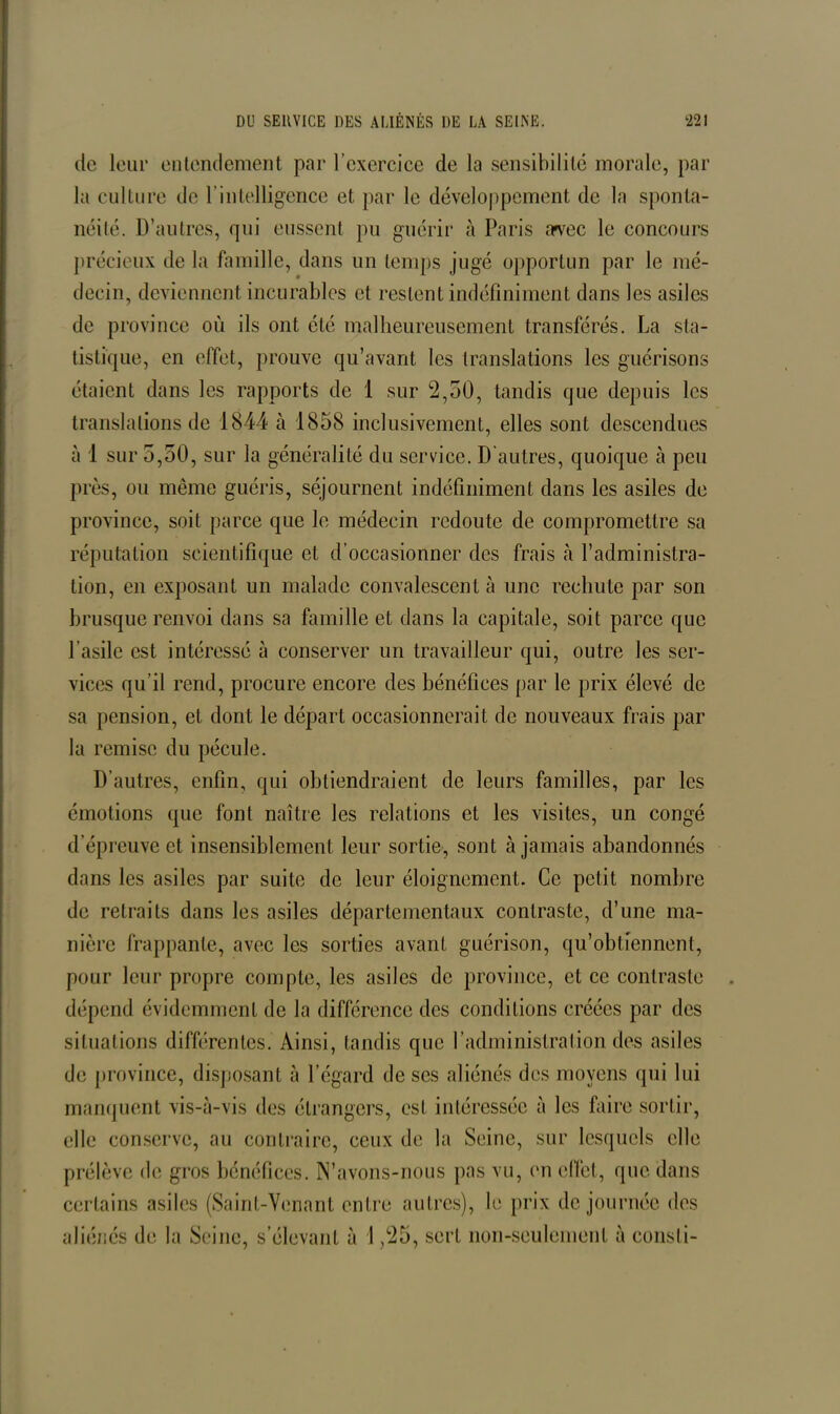 de leur entendement par l’exercice de la sensibilité morale, par la culture de l’intelligence et par le développement de la sponta- néité. D’autres, qui eussent pu guérir à Paris irvec le concours précieux de la famille, dans un temps jugé opportun par le mé- decin, deviennent incurables et restent indéfiniment dans les asiles de province où ils ont été malheureusement transférés. La sta- tistique, en effet, prouve qu’avant les translations les guérisons étaient dans les rapports de 1 sur 2,50, tandis que depuis les translations de 1844 à 1858 inclusivement, elles sont descendues à 1 sur 5,50, sur la généralité du service. D’autres, quoique à peu près, ou même guéris, séjournent indéfiniment dans les asiles de province, soit parce que le médecin redoute de compromettre sa réputation scientifique et d’occasionner des frais à l’administra- tion, en exposant un malade convalescent à une rechute par son brusque renvoi dans sa famille et dans la capitale, soit parce que l’asile est intéressé à conserver un travailleur qui, outre les ser- vices qu’il rend, procure encore des bénéfices par le prix élevé de sa pension, et dont le départ occasionnerait de nouveaux frais par la remise du pécule. D’autres, enfin, qui obtiendraient de leurs familles, par les émotions que font naître les relations et les visites, un congé d’épreuve et insensiblement leur sortie, sont à jamais abandonnés dans les asiles par suite de leur éloignement. Ce petit nombre de retraits dans les asiles départementaux contraste, d’une ma- nière frappante, avec les sorties avant guérison, qu’obtiennent, pour leur propre compte, les asiles de province, et ce contraste dépend évidemment de la différence des conditions créées par des situations différentes. Ainsi, tandis que l’administration des asiles de province, disposant «à l’égard de ses aliénés des moyens qui lui manquent vis-à-vis des étrangers, est intéressée à les faire sortir, elle conserve, au contraire, ceux de la Seine, sur lesquels elle prélève de gros bénéfices. N’avons-nous pas vu, en effet, que dans certains asiles (Saint-Venant entre autres), le prix de journée des aliénés de la Seine, s’élevant à 1.25, sert non-seulement à consli-