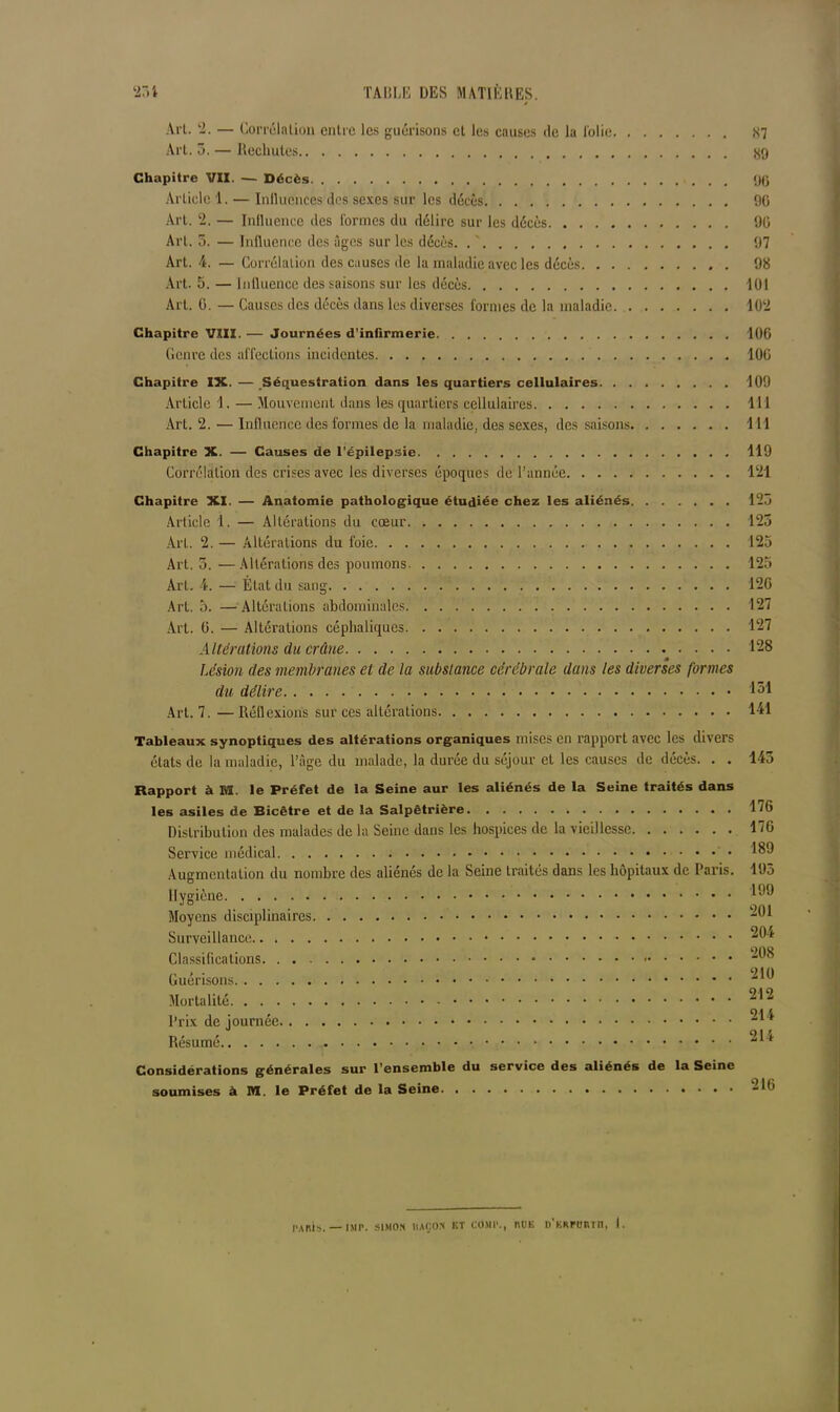 Art. 2. — Corrélation entre les guérisons et les causes de la i'olie 87 Art. 3. — Rechutes 89 Chapitre VII. — Décès 90 Article 1. — Influences des sexes sur les décès 90 Art. ‘2. — Influence des Cormes du délire sur les décès 90 Art. 5. — Influence des âges sur les décès. . ' 97 Art. 4. — Corrélation des causes de la maladie avec les décès 98 Art. 5. — Influence des saisons sur les décès 101 Art. G. — Causes des décès dans les diverses formes de la maladie 10‘2 Chapitre VIII. — Journées d’infirmerie 100 Genre des affections incidentes 100 Chapitre IX. — Séquestration dans les quartiers cellulaires 109 Article 1. — Mouvement dans les quartiers cellulaires 111 Art. 2. — Influence des formes de la maladie, des sexes, des saisons 111 Chapitre X. — Causes de l’épilepsie 119 Corrélation des crises avec les diverses époques de l’année 121 Chapitre XI. — Anatomie pathologique étudiée chez les aliénés 123 Article 1. — Altérations du cœur 123 Art. 2. — Altérations du foie 125 Art. 3. •— Altérations des poumons 125 Art. 4. — État du sang 120 Art. 5. — Altérations abdominales 127 Art. 0. — Altérations céphaliques 127 Altérations du crâne 128 Lésion des membranes et de la substance cérébrale dans les diverses formes du délire 131 Art. 7. — Réflexions sur ces altérations 141 Tableaux synoptiques des altérations organiques mises en rapport avec les divers états de la maladie, l’âge du malade, la durée du séjour et les causes de décès. . . 143 Rapport à M. le Préfet de la Seine aur les aliénés de la Seine traités dans les asiles de Bicêtre et de la Salpêtrière 176 Distribution des malades de la Seine dans les hospices de la vieillesse 170 Service médical 189 Augmentation du nombre des aliénés de la Seine traités dans les hôpitaux de Paris. 195 Hygiène 199 Moyens disciplinaires -91 Surveillance ^9* Classifications 98 Mortalité Prix de journée Résumé ^1^ Considérations générales sur l’ensemble du service des aliénés de la Seine soumises à M. le Préfet de la Seine 216 PARIS. — |Mp. SIMON llAQO.N ET COMI1., RUE D’KRrCRTIl, 1.