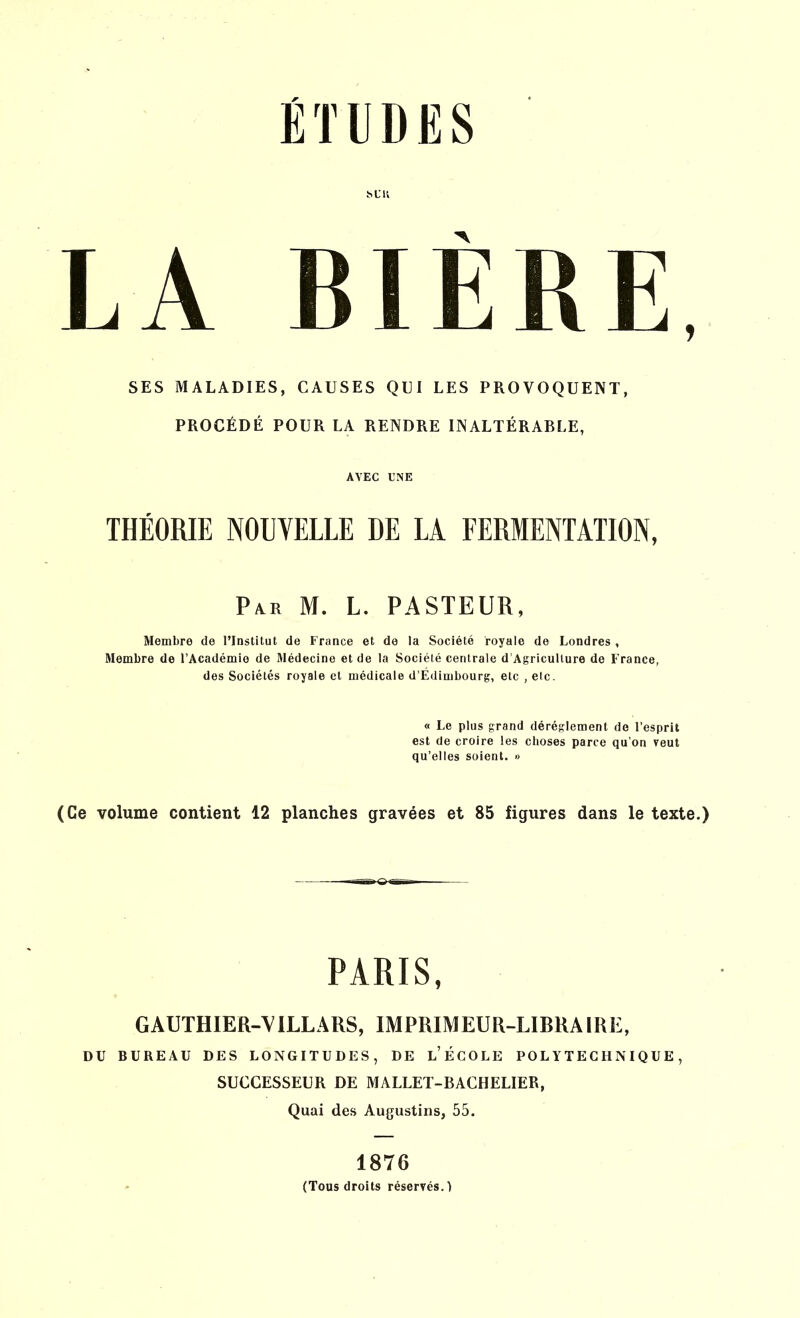h L it LA BIÈRE, SES MALADIES, CAUSES QUI LES PROVOQUENT, PROCÉDÉ POUR LA RENDRE INALTÉRABLE, AVEC UNE THÉORIE NOUVELLE DE LA FERMENTATION, Par M. L. PASTEUR, Membre de l’Institut de France et de la Société royale de Londres , Membre de l’Académie de Médecine et de la Société centrale d’Agriculture de France, des Sociétés royale et médicale d’Édimbourg, etc , etc. « Le plus grand déréglement de l’esprit est de croire les choses parce qu’on veut qu’elles soient. » (Ce volume contient 12 planches gravées et 85 figures dans le texte.) PARIS, GAUTHIER-V1LLARS, IMPRIMEUR-LIBRAIRE, DU BUREAU DES LONGITUDES, DE L’ÉCOLE POLYTECHNIQUE, SUCCESSEUR DE MALLET-BACHELIER, Quai des Augustins, 55. 1876 (Tous droits réservés.)